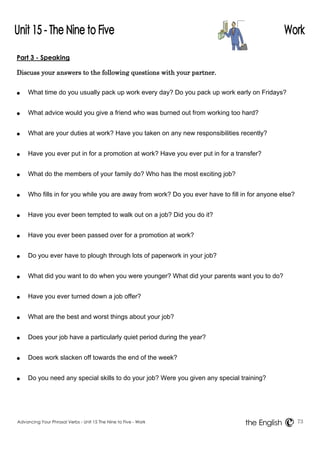 Part 3 - Speaking 
Discuss your answers to the following questions with your partner. 
● What time do you usually pack up work every day? Do you pack up work early on Fridays? 
● What advice would you give a friend who was burned out from working too hard? 
● What are your duties at work? Have you taken on any new responsibilities recently? 
● Have you ever put in for a promotion at work? Have you ever put in for a transfer? 
● What do the members of your family do? Who has the most exciting job? 
● Who fills in for you while you are away from work? Do you ever have to fill in for anyone else? 
● Have you ever been tempted to walk out on a job? Did you do it? 
● Have you ever been passed over for a promotion at work? 
● Do you ever have to plough through lots of paperwork in your job? 
● What did you want to do when you were younger? What did your parents want you to do? 
● Have you ever turned down a job offer? 
● What are the best and worst things about your job? 
● Does your job have a particularly quiet period during the year? 
● Does work slacken off towards the end of the week? 
● Do you need any special skills to do your job? Were you given any special training? 
Advancing Your Phrasal Verbs - Unit 15 The Nine to Five - Work 73 
the English 
 