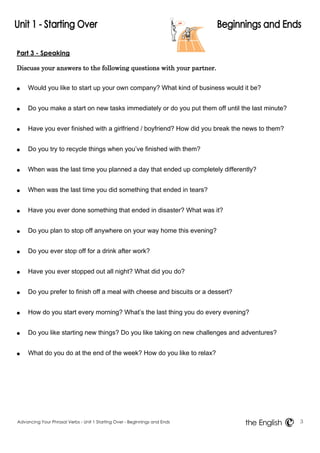 Part 3 - Speaking 
Discuss your answers to the following questions with your partner. 
● Would you like to start up your own company? What kind of business would it be? 
● Do you make a start on new tasks immediately or do you put them off until the last minute? 
● Have you ever finished with a girlfriend / boyfriend? How did you break the news to them? 
● Do you try to recycle things when you‟ve finished with them? 
● When was the last time you planned a day that ended up completely differently? 
● When was the last time you did something that ended in tears? 
● Have you ever done something that ended in disaster? What was it? 
● Do you plan to stop off anywhere on your way home this evening? 
● Do you ever stop off for a drink after work? 
● Have you ever stopped out all night? What did you do? 
● Do you prefer to finish off a meal with cheese and biscuits or a dessert? 
● How do you start every morning? What‟s the last thing you do every evening? 
● Do you like starting new things? Do you like taking on new challenges and adventures? 
● What do you do at the end of the week? How do you like to relax? 
Advancing Your Phrasal Verbs - Unit 1 Starting Over - Beginnings and Ends 3 
the English 
 