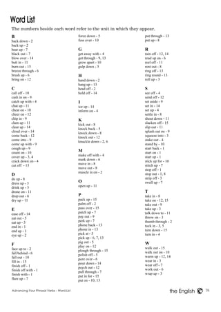 The numbers beside each word refer to the unit in which they appear. 
Advancing Your Phrasal Verbs - Word List 76 
the English 
B 
back down - 2 
back up - 2 
bear up - 7 
black out - 7 
blow over - 14 
butt in - 11 
burn out - 15 
breeze through - 6 
brush up - 6 
bring on - 12 
C 
call off - 10 
cash in on - 9 
catch up with - 4 
chat up - 11 
cheat on - 10 
cheer on - 12 
chip in - 9 
clam up - 11 
clear up - 14 
cloud over - 14 
come back - 12 
come into - 9 
come up with - 9 
cough up - 9 
count on - 10 
cover up - 3, 4 
crack down on - 4 
cut off - 13 
D 
do up - 8 
dress up - 3 
drink up - 5 
drone on - 11 
drop out - 6 
dry up - 11 
E 
ease off - 14 
eat out - 5 
eat up - 5 
end in - 1 
end up - 1 
eye up - 2 
F 
face up to - 2 
fall behind - 6 
fall out - 10 
fill in - 15 
finish off - 1 
finish off with - 1 
finish with - 1 
flare up - 7 
force down - 5 
fuss over - 10 
G 
get away with - 4 
get through - 9, 13 
grow apart - 10 
gulp down - 5 
H 
hand down - 2 
hang up - 13 
head off - 2 
hold off - 14 
I 
ice up - 14 
inform on - 4 
K 
kick out - 8 
knock back - 5 
knock down - 8 
knock out - 12 
knuckle down - 2, 6 
M 
make off with - 4 
mark down - 6 
move in - 8 
move out - 8 
muscle in on - 2 
O 
open up - 11 
P 
pack up - 15 
palm off - 2 
pass over - 15 
patch up - 7 
pay out - 9 
perk up - 7 
phone back - 13 
phone in - 13 
pick at - 5 
pick up - 6, 7, 13 
pig out - 5 
play on - 12 
plough through - 15 
polish off - 5 
pore over - 6 
pour down - 14 
psych out - 12 
pull through - 7 
put in for - 15 
put on - 10, 13 
put through - 13 
put up - 8 
R 
rain off - 12, 14 
read up on - 6 
reel off - 11 
rent out - 8 
ring off - 13 
ring round - 13 
roll up - 3 
S 
see off - 4 
send off - 12 
set aside - 9 
set in - 14 
set up - 4 
settle in - 8 
shout down - 11 
slacken off - 15 
slip out - 11 
splash out on - 9 
squeeze into - 3 
stake out - 4 
stand by - 10 
start back - 1 
start on - 1 
start up - 1 
stick up for - 10 
stitch up - 7 
stop off - 1 
stop out - 1, 8 
strip off - 3 
swell up - 7 
T 
take in - 8 
take on - 12, 15 
take out - 9 
take up - 3 
talk down to - 11 
throw on - 3 
thumb through - 2 
tuck in - 3, 5 
turn down - 15 
turn in - 4 
W 
walk out - 15 
walk out on - 10 
warm up - 12, 14 
wear in - 3 
wear off - 7 
work out - 6 
wrap up - 3 
