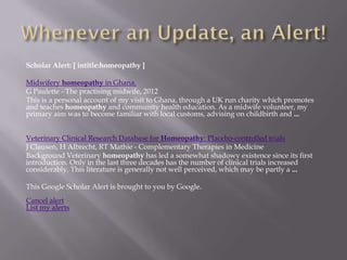 Scholar Alert: [ intitle:homeopathy ]

Midwifery homeopathy in Ghana.
G Paulette - The practising midwife, 2012
This is a personal account of my visit to Ghana, through a UK run charity which promotes
and teaches homeopathy and community health education. As a midwife volunteer, my
primary aim was to become familiar with local customs, advising on childbirth and ...


Veterinary Clinical Research Database for Homeopathy: Placebo-controlled trials
J Clausen, H Albrecht, RT Mathie - Complementary Therapies in Medicine
Background Veterinary homeopathy has led a somewhat shadowy existence since its first
introduction. Only in the last three decades has the number of clinical trials increased
considerably. This literature is generally not well perceived, which may be partly a ...

This Google Scholar Alert is brought to you by Google.
Cancel alert
List my alerts
 