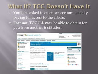    You’ll be asked to create an account, usually
    paying for access to the article;
   Fear not: TCC ILL may be able to obtain for
    you from another institution!
 