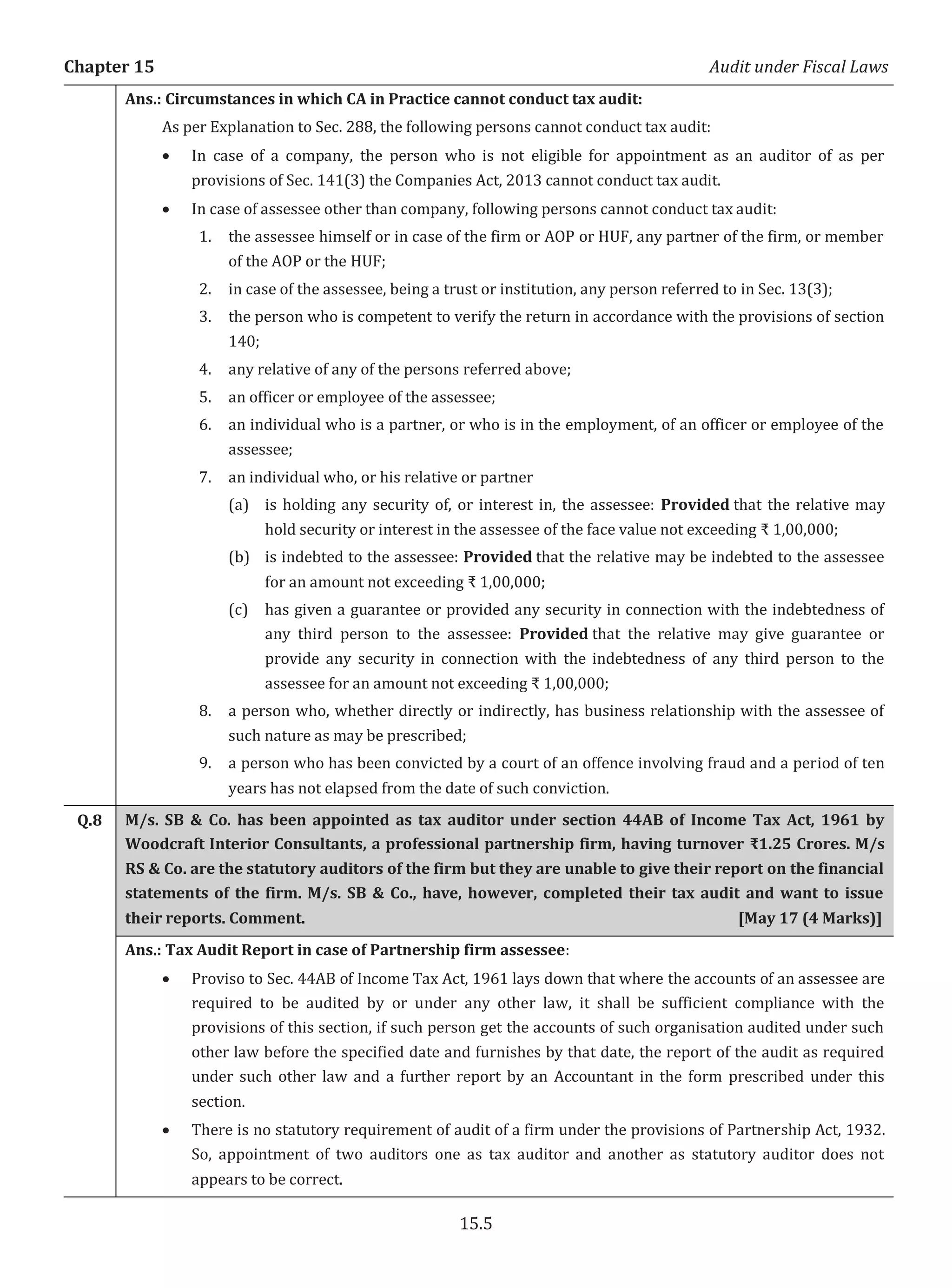 Chapter 15 Audit under Fiscal Laws
15.5
Ans.: Circumstances in which CA in Practice cannot conduct tax audit:
As per Explanation to Sec. 288, the following persons cannot conduct tax audit:
x In case of a company, the person who is not eligible for appointment as an auditor of as per
provisions of Sec. 141(3) the Companies Act, 2013 cannot conduct tax audit.
x In case of assessee other than company, following persons cannot conduct tax audit:
1. the assessee himself or in case of the firm or AOP or HUF, any partner of the firm, or member
of the AOP or the HUF;
2. in case of the assessee, being a trust or institution, any person referred to in Sec. 13(3);
3. the person who is competent to verify the return in accordance with the provisions of section
140;
4. any relative of any of the persons referred above;
5. an officer or employee of the assessee;
6. an individual who is a partner, or who is in the employment, of an officer or employee of the
assessee;
7. an individual who, or his relative or partner
(a) is holding any security of, or interest in, the assessee: Provided that the relative may
hold security or interest in the assessee of the face value not exceeding ₹ 1,00,000;
(b) is indebted to the assessee: Provided that the relative may be indebted to the assessee
for an amount not exceeding ₹ 1,00,000;
(c) has given a guarantee or provided any security in connection with the indebtedness of
any third person to the assessee: Provided that the relative may give guarantee or
provide any security in connection with the indebtedness of any third person to the
assessee for an amount not exceeding ₹ 1,00,000;
8. a person who, whether directly or indirectly, has business relationship with the assessee of
such nature as may be prescribed;
9. a person who has been convicted by a court of an offence involving fraud and a period of ten
years has not elapsed from the date of such conviction.
Q.8 M/s. SB & Co. has been appointed as tax auditor under section 44AB of Income Tax Act, 1961 by
Woodcraft Interior Consultants, a professional partnership firm, having turnover ₹1.25 Crores. M/s
RS & Co. are the statutory auditors of the firm but they are unable to give their report on the financial
statements of the firm. M/s. SB & Co., have, however, completed their tax audit and want to issue
their reports. Comment. [May 17 (4 Marks)]
Ans.: Tax Audit Report in case of Partnership firm assessee:
x Proviso to Sec. 44AB of Income Tax Act, 1961 lays down that where the accounts of an assessee are
required to be audited by or under any other law, it shall be sufficient compliance with the
provisions of this section, if such person get the accounts of such organisation audited under such
other law before the specified date and furnishes by that date, the report of the audit as required
under such other law and a further report by an Accountant in the form prescribed under this
section.
x There is no statutory requirement of audit of a firm under the provisions of Partnership Act, 1932.
So, appointment of two auditors one as tax auditor and another as statutory auditor does not
appears to be correct.
 