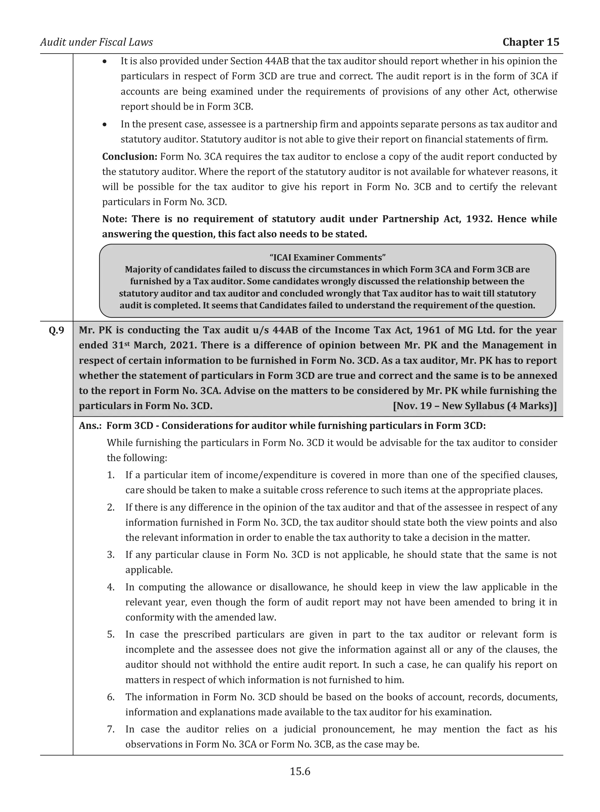Audit under Fiscal Laws Chapter 15
15.6
x It is also provided under Section 44AB that the tax auditor should report whether in his opinion the
particulars in respect of Form 3CD are true and correct. The audit report is in the form of 3CA if
accounts are being examined under the requirements of provisions of any other Act, otherwise
report should be in Form 3CB.
x In the present case, assessee is a partnership firm and appoints separate persons as tax auditor and
statutory auditor. Statutory auditor is not able to give their report on financial statements of firm.
Conclusion: Form No. 3CA requires the tax auditor to enclose a copy of the audit report conducted by
the statutory auditor. Where the report of the statutory auditor is not available for whatever reasons, it
will be possible for the tax auditor to give his report in Form No. 3CB and to certify the relevant
particulars in Form No. 3CD.
Note: There is no requirement of statutory audit under Partnership Act, 1932. Hence while
answering the question, this fact also needs to be stated.
Q.9 Mr. PK is conducting the Tax audit u/s 44AB of the Income Tax Act, 1961 of MG Ltd. for the year
ended 31st March, 2021. There is a difference of opinion between Mr. PK and the Management in
respect of certain information to be furnished in Form No. 3CD. As a tax auditor, Mr. PK has to report
whether the statement of particulars in Form 3CD are true and correct and the same is to be annexed
to the report in Form No. 3CA. Advise on the matters to be considered by Mr. PK while furnishing the
particulars in Form No. 3CD. [Nov. 19 – New Syllabus (4 Marks)]
Ans.: Form 3CD - Considerations for auditor while furnishing particulars in Form 3CD:
While furnishing the particulars in Form No. 3CD it would be advisable for the tax auditor to consider
the following:
1. If a particular item of income/expenditure is covered in more than one of the specified clauses,
care should be taken to make a suitable cross reference to such items at the appropriate places.
2. If there is any difference in the opinion of the tax auditor and that of the assessee in respect of any
information furnished in Form No. 3CD, the tax auditor should state both the view points and also
the relevant information in order to enable the tax authority to take a decision in the matter.
3. If any particular clause in Form No. 3CD is not applicable, he should state that the same is not
applicable.
4. In computing the allowance or disallowance, he should keep in view the law applicable in the
relevant year, even though the form of audit report may not have been amended to bring it in
conformity with the amended law.
5. In case the prescribed particulars are given in part to the tax auditor or relevant form is
incomplete and the assessee does not give the information against all or any of the clauses, the
auditor should not withhold the entire audit report. In such a case, he can qualify his report on
matters in respect of which information is not furnished to him.
6. The information in Form No. 3CD should be based on the books of account, records, documents,
information and explanations made available to the tax auditor for his examination.
7. In case the auditor relies on a judicial pronouncement, he may mention the fact as his
observations in Form No. 3CA or Form No. 3CB, as the case may be.
“ICAI Examiner Comments”
Majority of candidates failed to discuss the circumstances in which Form 3CA and Form 3CB are
furnished by a Tax auditor. Some candidates wrongly discussed the relationship between the
statutory auditor and tax auditor and concluded wrongly that Tax auditor has to wait till statutory
audit is completed. It seems that Candidates failed to understand the requirement of the question.
 