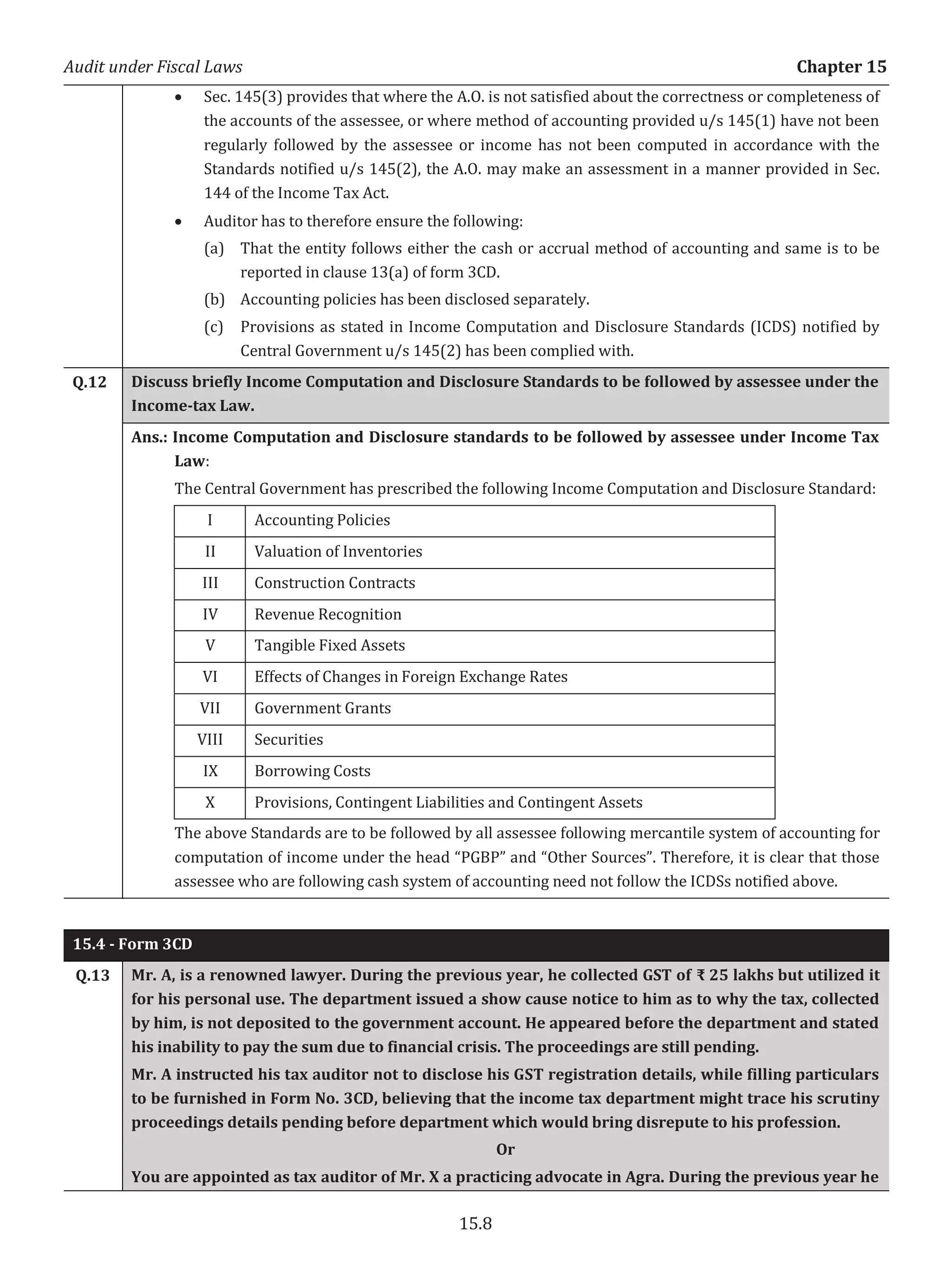 Audit under Fiscal Laws Chapter 15
15.8
x Sec. 145(3) provides that where the A.O. is not satisfied about the correctness or completeness of
the accounts of the assessee, or where method of accounting provided u/s 145(1) have not been
regularly followed by the assessee or income has not been computed in accordance with the
Standards notified u/s 145(2), the A.O. may make an assessment in a manner provided in Sec.
144 of the Income Tax Act.
x Auditor has to therefore ensure the following:
(a) That the entity follows either the cash or accrual method of accounting and same is to be
reported in clause 13(a) of form 3CD.
(b) Accounting policies has been disclosed separately.
(c) Provisions as stated in Income Computation and Disclosure Standards (ICDS) notified by
Central Government u/s 145(2) has been complied with.
Q.12 Discuss briefly Income Computation and Disclosure Standards to be followed by assessee under the
Income-tax Law.
Ans.: Income Computation and Disclosure standards to be followed by assessee under Income Tax
Law:
The Central Government has prescribed the following Income Computation and Disclosure Standard:
I Accounting Policies
II Valuation of Inventories
III Construction Contracts
IV Revenue Recognition
V Tangible Fixed Assets
VI Effects of Changes in Foreign Exchange Rates
VII Government Grants
VIII Securities
IX Borrowing Costs
X Provisions, Contingent Liabilities and Contingent Assets
The above Standards are to be followed by all assessee following mercantile system of accounting for
computation of income under the head “PGBP” and “Other Sources”. Therefore, it is clear that those
assessee who are following cash system of accounting need not follow the ICDSs notified above.
15.4 - Form 3CD
Q.13 Mr. A, is a renowned lawyer. During the previous year, he collected GST of ₹ 25 lakhs but utilized it
for his personal use. The department issued a show cause notice to him as to why the tax, collected
by him, is not deposited to the government account. He appeared before the department and stated
his inability to pay the sum due to financial crisis. The proceedings are still pending.
Mr. A instructed his tax auditor not to disclose his GST registration details, while filling particulars
to be furnished in Form No. 3CD, believing that the income tax department might trace his scrutiny
proceedings details pending before department which would bring disrepute to his profession.
Or
You are appointed as tax auditor of Mr. X a practicing advocate in Agra. During the previous year he
 