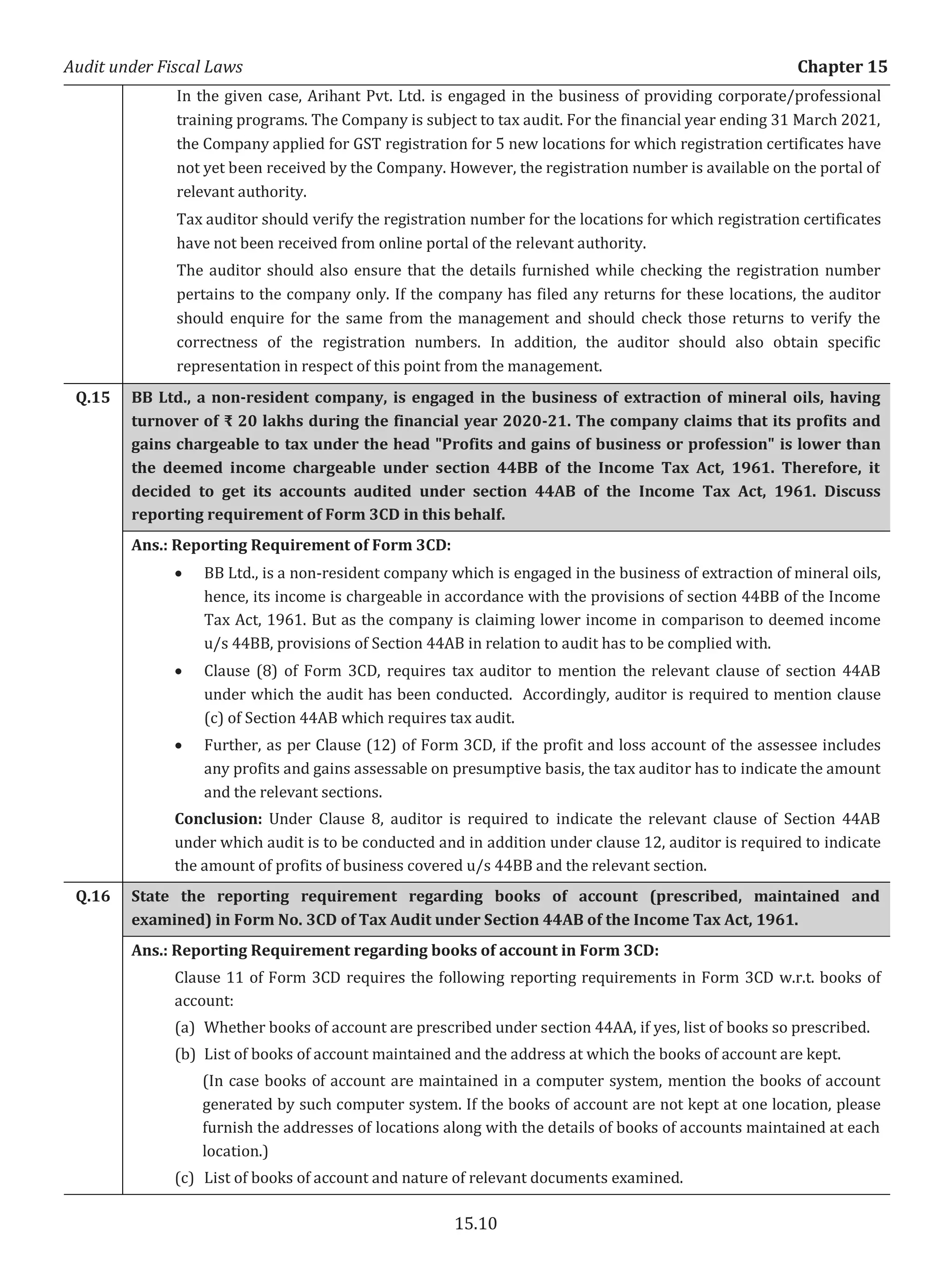 Audit under Fiscal Laws Chapter 15
15.10
In the given case, Arihant Pvt. Ltd. is engaged in the business of providing corporate/professional
training programs. The Company is subject to tax audit. For the financial year ending 31 March 2021,
the Company applied for GST registration for 5 new locations for which registration certificates have
not yet been received by the Company. However, the registration number is available on the portal of
relevant authority.
Tax auditor should verify the registration number for the locations for which registration certificates
have not been received from online portal of the relevant authority.
The auditor should also ensure that the details furnished while checking the registration number
pertains to the company only. If the company has filed any returns for these locations, the auditor
should enquire for the same from the management and should check those returns to verify the
correctness of the registration numbers. In addition, the auditor should also obtain specific
representation in respect of this point from the management.
Q.15 BB Ltd., a non-resident company, is engaged in the business of extraction of mineral oils, having
turnover of ₹ 20 lakhs during the financial year 2020-21. The company claims that its profits and
gains chargeable to tax under the head "Profits and gains of business or profession" is lower than
the deemed income chargeable under section 44BB of the Income Tax Act, 1961. Therefore, it
decided to get its accounts audited under section 44AB of the Income Tax Act, 1961. Discuss
reporting requirement of Form 3CD in this behalf.
Ans.: Reporting Requirement of Form 3CD:
x BB Ltd., is a non-resident company which is engaged in the business of extraction of mineral oils,
hence, its income is chargeable in accordance with the provisions of section 44BB of the Income
Tax Act, 1961. But as the company is claiming lower income in comparison to deemed income
u/s 44BB, provisions of Section 44AB in relation to audit has to be complied with.
x Clause (8) of Form 3CD, requires tax auditor to mention the relevant clause of section 44AB
under which the audit has been conducted. Accordingly, auditor is required to mention clause
(c) of Section 44AB which requires tax audit.
x Further, as per Clause (12) of Form 3CD, if the profit and loss account of the assessee includes
any profits and gains assessable on presumptive basis, the tax auditor has to indicate the amount
and the relevant sections.
Conclusion: Under Clause 8, auditor is required to indicate the relevant clause of Section 44AB
under which audit is to be conducted and in addition under clause 12, auditor is required to indicate
the amount of profits of business covered u/s 44BB and the relevant section.
Q.16 State the reporting requirement regarding books of account (prescribed, maintained and
examined) in Form No. 3CD of Tax Audit under Section 44AB of the Income Tax Act, 1961.
Ans.: Reporting Requirement regarding books of account in Form 3CD:
Clause 11 of Form 3CD requires the following reporting requirements in Form 3CD w.r.t. books of
account:
(a) Whether books of account are prescribed under section 44AA, if yes, list of books so prescribed.
(b) List of books of account maintained and the address at which the books of account are kept.
(In case books of account are maintained in a computer system, mention the books of account
generated by such computer system. If the books of account are not kept at one location, please
furnish the addresses of locations along with the details of books of accounts maintained at each
location.)
(c) List of books of account and nature of relevant documents examined.
 