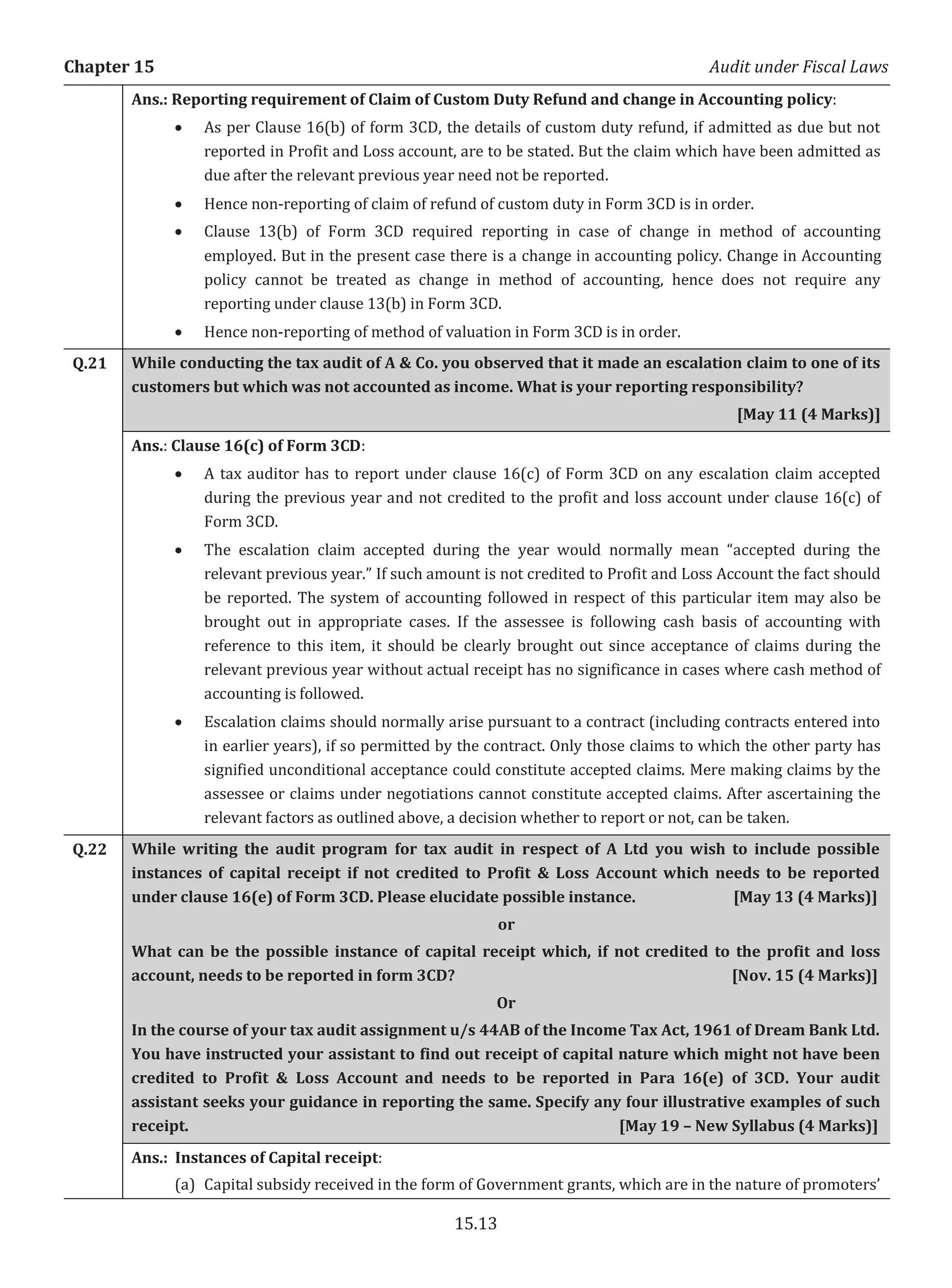 Chapter 15 Audit under Fiscal Laws
15.13
Ans.: Reporting requirement of Claim of Custom Duty Refund and change in Accounting policy:
x As per Clause 16(b) of form 3CD, the details of custom duty refund, if admitted as due but not
reported in Profit and Loss account, are to be stated. But the claim which have been admitted as
due after the relevant previous year need not be reported.
x Hence non-reporting of claim of refund of custom duty in Form 3CD is in order.
x Clause 13(b) of Form 3CD required reporting in case of change in method of accounting
employed. But in the present case there is a change in accounting policy. Change in Accounting
policy cannot be treated as change in method of accounting, hence does not require any
reporting under clause 13(b) in Form 3CD.
x Hence non-reporting of method of valuation in Form 3CD is in order.
Q.21 While conducting the tax audit of A & Co. you observed that it made an escalation claim to one of its
customers but which was not accounted as income. What is your reporting responsibility?
[May 11 (4 Marks)]
Ans.: Clause 16(c) of Form 3CD:
x A tax auditor has to report under clause 16(c) of Form 3CD on any escalation claim accepted
during the previous year and not credited to the profit and loss account under clause 16(c) of
Form 3CD.
x The escalation claim accepted during the year would normally mean “accepted during the
relevant previous year.” If such amount is not credited to Profit and Loss Account the fact should
be reported. The system of accounting followed in respect of this particular item may also be
brought out in appropriate cases. If the assessee is following cash basis of accounting with
reference to this item, it should be clearly brought out since acceptance of claims during the
relevant previous year without actual receipt has no significance in cases where cash method of
accounting is followed.
x Escalation claims should normally arise pursuant to a contract (including contracts entered into
in earlier years), if so permitted by the contract. Only those claims to which the other party has
signified unconditional acceptance could constitute accepted claims. Mere making claims by the
assessee or claims under negotiations cannot constitute accepted claims. After ascertaining the
relevant factors as outlined above, a decision whether to report or not, can be taken.
Q.22 While writing the audit program for tax audit in respect of A Ltd you wish to include possible
instances of capital receipt if not credited to Profit & Loss Account which needs to be reported
under clause 16(e) of Form 3CD. Please elucidate possible instance. [May 13 (4 Marks)]
or
What can be the possible instance of capital receipt which, if not credited to the profit and loss
account, needs to be reported in form 3CD? [Nov. 15 (4 Marks)]
Or
In the course of your tax audit assignment u/s 44AB of the Income Tax Act, 1961 of Dream Bank Ltd.
You have instructed your assistant to find out receipt of capital nature which might not have been
credited to Profit & Loss Account and needs to be reported in Para 16(e) of 3CD. Your audit
assistant seeks your guidance in reporting the same. Specify any four illustrative examples of such
receipt. [May 19 – New Syllabus (4 Marks)]
Ans.: Instances of Capital receipt:
(a) Capital subsidy received in the form of Government grants, which are in the nature of promoters’
 