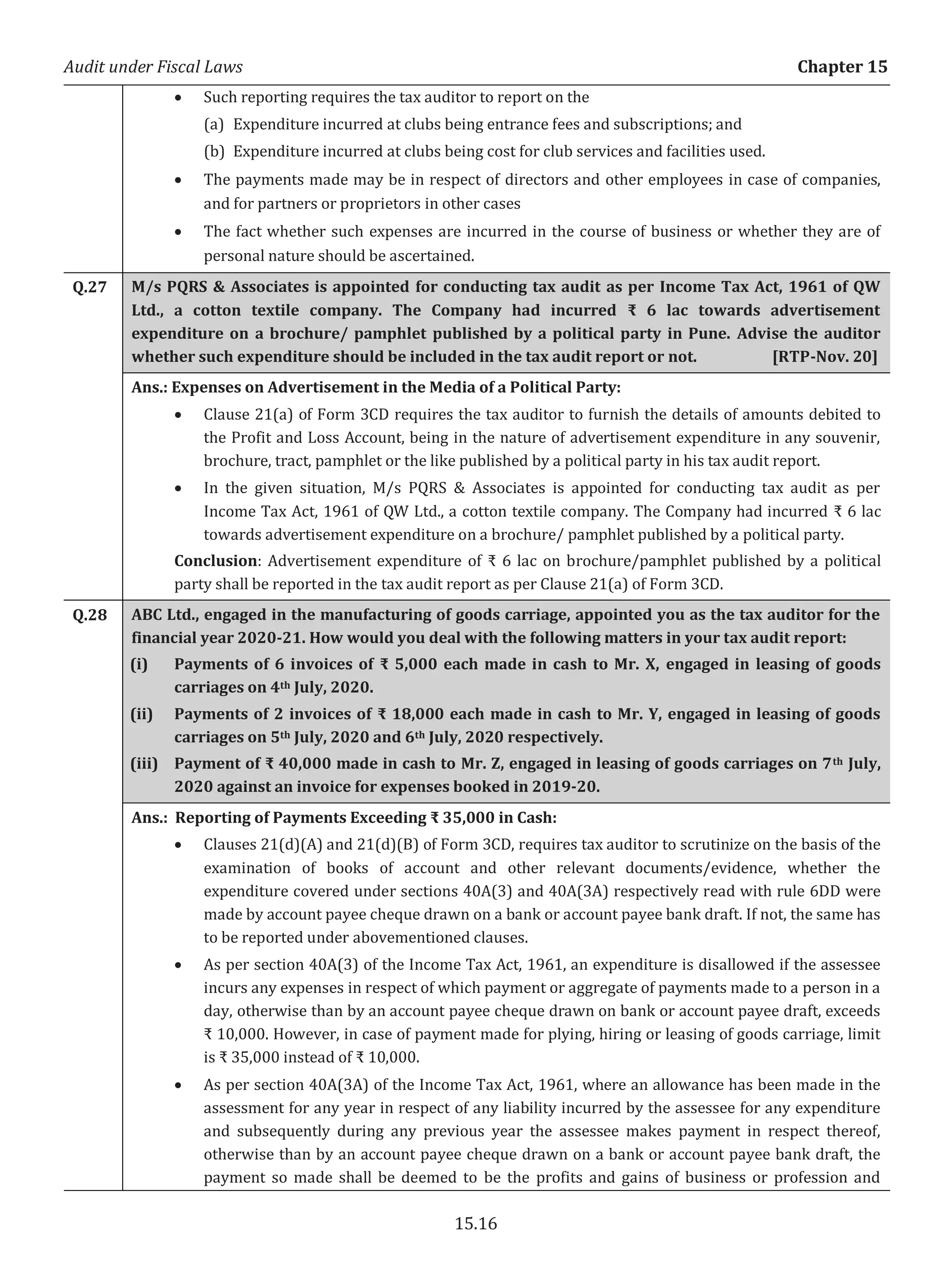 Audit under Fiscal Laws Chapter 15
15.16
x Such reporting requires the tax auditor to report on the
(a) Expenditure incurred at clubs being entrance fees and subscriptions; and
(b) Expenditure incurred at clubs being cost for club services and facilities used.
x The payments made may be in respect of directors and other employees in case of companies,
and for partners or proprietors in other cases
x The fact whether such expenses are incurred in the course of business or whether they are of
personal nature should be ascertained.
Q.27 M/s PQRS & Associates is appointed for conducting tax audit as per Income Tax Act, 1961 of QW
Ltd., a cotton textile company. The Company had incurred ₹ 6 lac towards advertisement
expenditure on a brochure/ pamphlet published by a political party in Pune. Advise the auditor
whether such expenditure should be included in the tax audit report or not. [RTP-Nov. 20]
Ans.: Expenses on Advertisement in the Media of a Political Party:
x Clause 21(a) of Form 3CD requires the tax auditor to furnish the details of amounts debited to
the Profit and Loss Account, being in the nature of advertisement expenditure in any souvenir,
brochure, tract, pamphlet or the like published by a political party in his tax audit report.
x In the given situation, M/s PQRS & Associates is appointed for conducting tax audit as per
Income Tax Act, 1961 of QW Ltd., a cotton textile company. The Company had incurred ₹ 6 lac
towards advertisement expenditure on a brochure/ pamphlet published by a political party.
Conclusion: Advertisement expenditure of ₹ 6 lac on brochure/pamphlet published by a political
party shall be reported in the tax audit report as per Clause 21(a) of Form 3CD.
Q.28 ABC Ltd., engaged in the manufacturing of goods carriage, appointed you as the tax auditor for the
financial year 2020-21. How would you deal with the following matters in your tax audit report:
(i) Payments of 6 invoices of ₹ 5,000 each made in cash to Mr. X, engaged in leasing of goods
carriages on 4th July, 2020.
(ii) Payments of 2 invoices of ₹ 18,000 each made in cash to Mr. Y, engaged in leasing of goods
carriages on 5th July, 2020 and 6th July, 2020 respectively.
(iii) Payment of ₹ 40,000 made in cash to Mr. Z, engaged in leasing of goods carriages on 7th July,
2020 against an invoice for expenses booked in 2019-20.
Ans.: Reporting of Payments Exceeding ₹ 35,000 in Cash:
x Clauses 21(d)(A) and 21(d)(B) of Form 3CD, requires tax auditor to scrutinize on the basis of the
examination of books of account and other relevant documents/evidence, whether the
expenditure covered under sections 40A(3) and 40A(3A) respectively read with rule 6DD were
made by account payee cheque drawn on a bank or account payee bank draft. If not, the same has
to be reported under abovementioned clauses.
x As per section 40A(3) of the Income Tax Act, 1961, an expenditure is disallowed if the assessee
incurs any expenses in respect of which payment or aggregate of payments made to a person in a
day, otherwise than by an account payee cheque drawn on bank or account payee draft, exceeds
₹ 10,000. However, in case of payment made for plying, hiring or leasing of goods carriage, limit
is ₹ 35,000 instead of ₹ 10,000.
x As per section 40A(3A) of the Income Tax Act, 1961, where an allowance has been made in the
assessment for any year in respect of any liability incurred by the assessee for any expenditure
and subsequently during any previous year the assessee makes payment in respect thereof,
otherwise than by an account payee cheque drawn on a bank or account payee bank draft, the
payment so made shall be deemed to be the profits and gains of business or profession and
 