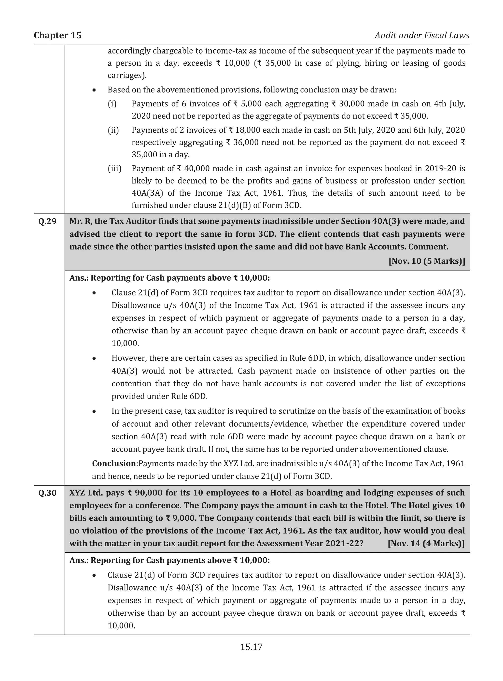 Chapter 15 Audit under Fiscal Laws
15.17
accordingly chargeable to income-tax as income of the subsequent year if the payments made to
a person in a day, exceeds ₹ 10,000 (₹ 35,000 in case of plying, hiring or leasing of goods
carriages).
x Based on the abovementioned provisions, following conclusion may be drawn:
(i) Payments of 6 invoices of ₹ 5,000 each aggregating ₹ 30,000 made in cash on 4th July,
2020 need not be reported as the aggregate of payments do not exceed ₹ 35,000.
(ii) Payments of 2 invoices of ₹ 18,000 each made in cash on 5th July, 2020 and 6th July, 2020
respectively aggregating ₹ 36,000 need not be reported as the payment do not exceed ₹
35,000 in a day.
(iii) Payment of ₹ 40,000 made in cash against an invoice for expenses booked in 2019-20 is
likely to be deemed to be the profits and gains of business or profession under section
40A(3A) of the Income Tax Act, 1961. Thus, the details of such amount need to be
furnished under clause 21(d)(B) of Form 3CD.
Q.29 Mr. R, the Tax Auditor finds that some payments inadmissible under Section 40A(3) were made, and
advised the client to report the same in form 3CD. The client contends that cash payments were
made since the other parties insisted upon the same and did not have Bank Accounts. Comment.
[Nov. 10 (5 Marks)]
Ans.: Reporting for Cash payments above ₹ 10,000:
x Clause 21(d) of Form 3CD requires tax auditor to report on disallowance under section 40A(3).
Disallowance u/s 40A(3) of the Income Tax Act, 1961 is attracted if the assessee incurs any
expenses in respect of which payment or aggregate of payments made to a person in a day,
otherwise than by an account payee cheque drawn on bank or account payee draft, exceeds ₹
10,000.
x However, there are certain cases as specified in Rule 6DD, in which, disallowance under section
40A(3) would not be attracted. Cash payment made on insistence of other parties on the
contention that they do not have bank accounts is not covered under the list of exceptions
provided under Rule 6DD.
x In the present case, tax auditor is required to scrutinize on the basis of the examination of books
of account and other relevant documents/evidence, whether the expenditure covered under
section 40A(3) read with rule 6DD were made by account payee cheque drawn on a bank or
account payee bank draft. If not, the same has to be reported under abovementioned clause.
Conclusion:Payments made by the XYZ Ltd. are inadmissible u/s 40A(3) of the Income Tax Act, 1961
and hence, needs to be reported under clause 21(d) of Form 3CD.
Q.30 XYZ Ltd. pays ₹ 90,000 for its 10 employees to a Hotel as boarding and lodging expenses of such
employees for a conference. The Company pays the amount in cash to the Hotel. The Hotel gives 10
bills each amounting to ₹ 9,000. The Company contends that each bill is within the limit, so there is
no violation of the provisions of the Income Tax Act, 1961. As the tax auditor, how would you deal
with the matter in your tax audit report for the Assessment Year 2021-22? [Nov. 14 (4 Marks)]
Ans.: Reporting for Cash payments above ₹ 10,000:
x Clause 21(d) of Form 3CD requires tax auditor to report on disallowance under section 40A(3).
Disallowance u/s 40A(3) of the Income Tax Act, 1961 is attracted if the assessee incurs any
expenses in respect of which payment or aggregate of payments made to a person in a day,
otherwise than by an account payee cheque drawn on bank or account payee draft, exceeds ₹
10,000.
 