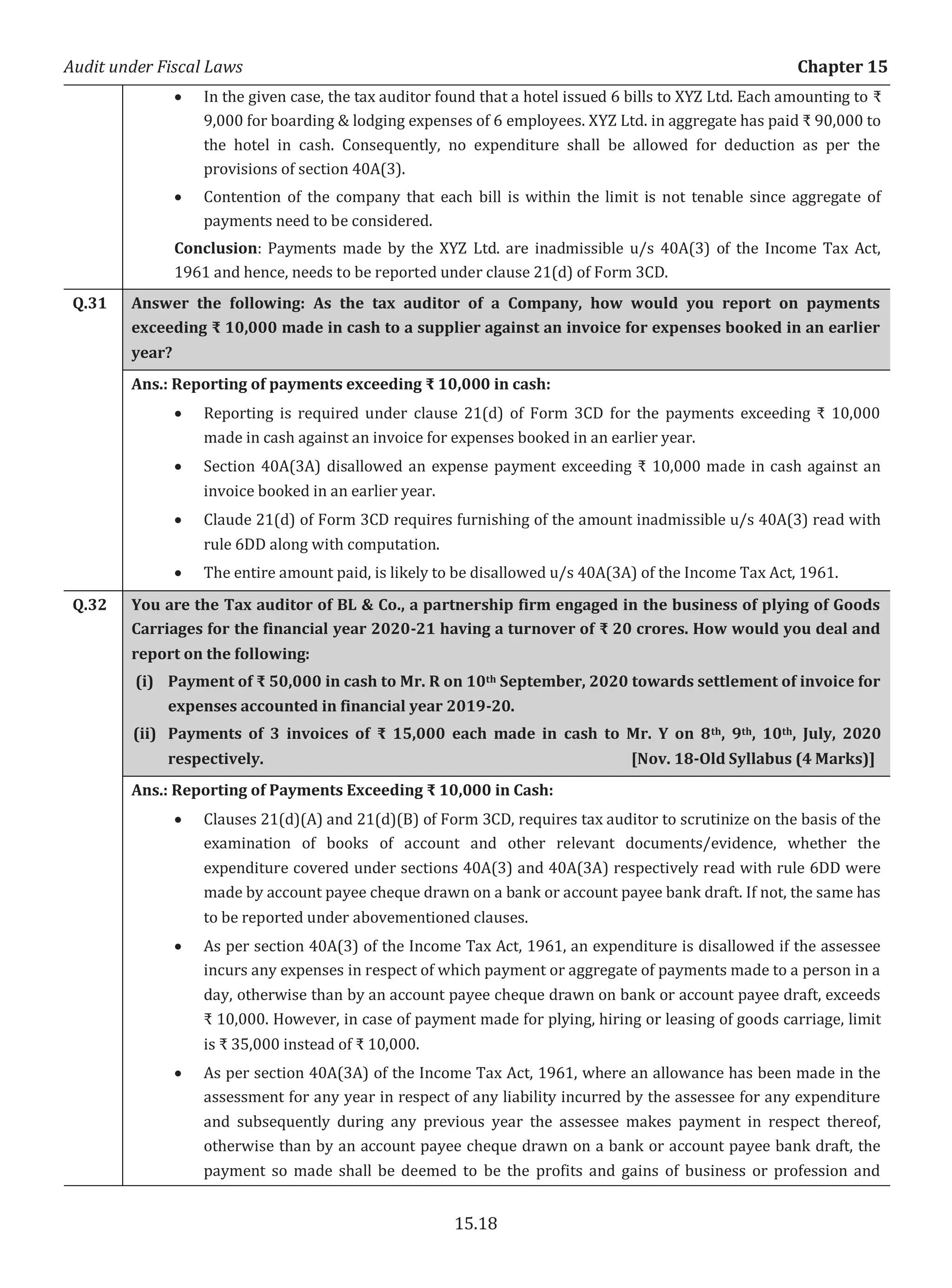 Audit under Fiscal Laws Chapter 15
15.18
x In the given case, the tax auditor found that a hotel issued 6 bills to XYZ Ltd. Each amounting to ₹
9,000 for boarding & lodging expenses of 6 employees. XYZ Ltd. in aggregate has paid ₹ 90,000 to
the hotel in cash. Consequently, no expenditure shall be allowed for deduction as per the
provisions of section 40A(3).
x Contention of the company that each bill is within the limit is not tenable since aggregate of
payments need to be considered.
Conclusion: Payments made by the XYZ Ltd. are inadmissible u/s 40A(3) of the Income Tax Act,
1961 and hence, needs to be reported under clause 21(d) of Form 3CD.
Q.31 Answer the following: As the tax auditor of a Company, how would you report on payments
exceeding ₹ 10,000 made in cash to a supplier against an invoice for expenses booked in an earlier
year?
Ans.: Reporting of payments exceeding ₹ 10,000 in cash:
x Reporting is required under clause 21(d) of Form 3CD for the payments exceeding ₹ 10,000
made in cash against an invoice for expenses booked in an earlier year.
x Section 40A(3A) disallowed an expense payment exceeding ₹ 10,000 made in cash against an
invoice booked in an earlier year.
x Claude 21(d) of Form 3CD requires furnishing of the amount inadmissible u/s 40A(3) read with
rule 6DD along with computation.
x The entire amount paid, is likely to be disallowed u/s 40A(3A) of the Income Tax Act, 1961.
Q.32 You are the Tax auditor of BL & Co., a partnership firm engaged in the business of plying of Goods
Carriages for the financial year 2020-21 having a turnover of ₹ 20 crores. How would you deal and
report on the following:
(i) Payment of ₹ 50,000 in cash to Mr. R on 10th September, 2020 towards settlement of invoice for
expenses accounted in financial year 2019-20.
(ii) Payments of 3 invoices of ₹ 15,000 each made in cash to Mr. Y on 8th, 9th, 10th, July, 2020
respectively. [Nov. 18-Old Syllabus (4 Marks)]
Ans.: Reporting of Payments Exceeding ₹ 10,000 in Cash:
x Clauses 21(d)(A) and 21(d)(B) of Form 3CD, requires tax auditor to scrutinize on the basis of the
examination of books of account and other relevant documents/evidence, whether the
expenditure covered under sections 40A(3) and 40A(3A) respectively read with rule 6DD were
made by account payee cheque drawn on a bank or account payee bank draft. If not, the same has
to be reported under abovementioned clauses.
x As per section 40A(3) of the Income Tax Act, 1961, an expenditure is disallowed if the assessee
incurs any expenses in respect of which payment or aggregate of payments made to a person in a
day, otherwise than by an account payee cheque drawn on bank or account payee draft, exceeds
₹ 10,000. However, in case of payment made for plying, hiring or leasing of goods carriage, limit
is ₹ 35,000 instead of ₹ 10,000.
x As per section 40A(3A) of the Income Tax Act, 1961, where an allowance has been made in the
assessment for any year in respect of any liability incurred by the assessee for any expenditure
and subsequently during any previous year the assessee makes payment in respect thereof,
otherwise than by an account payee cheque drawn on a bank or account payee bank draft, the
payment so made shall be deemed to be the profits and gains of business or profession and
 
