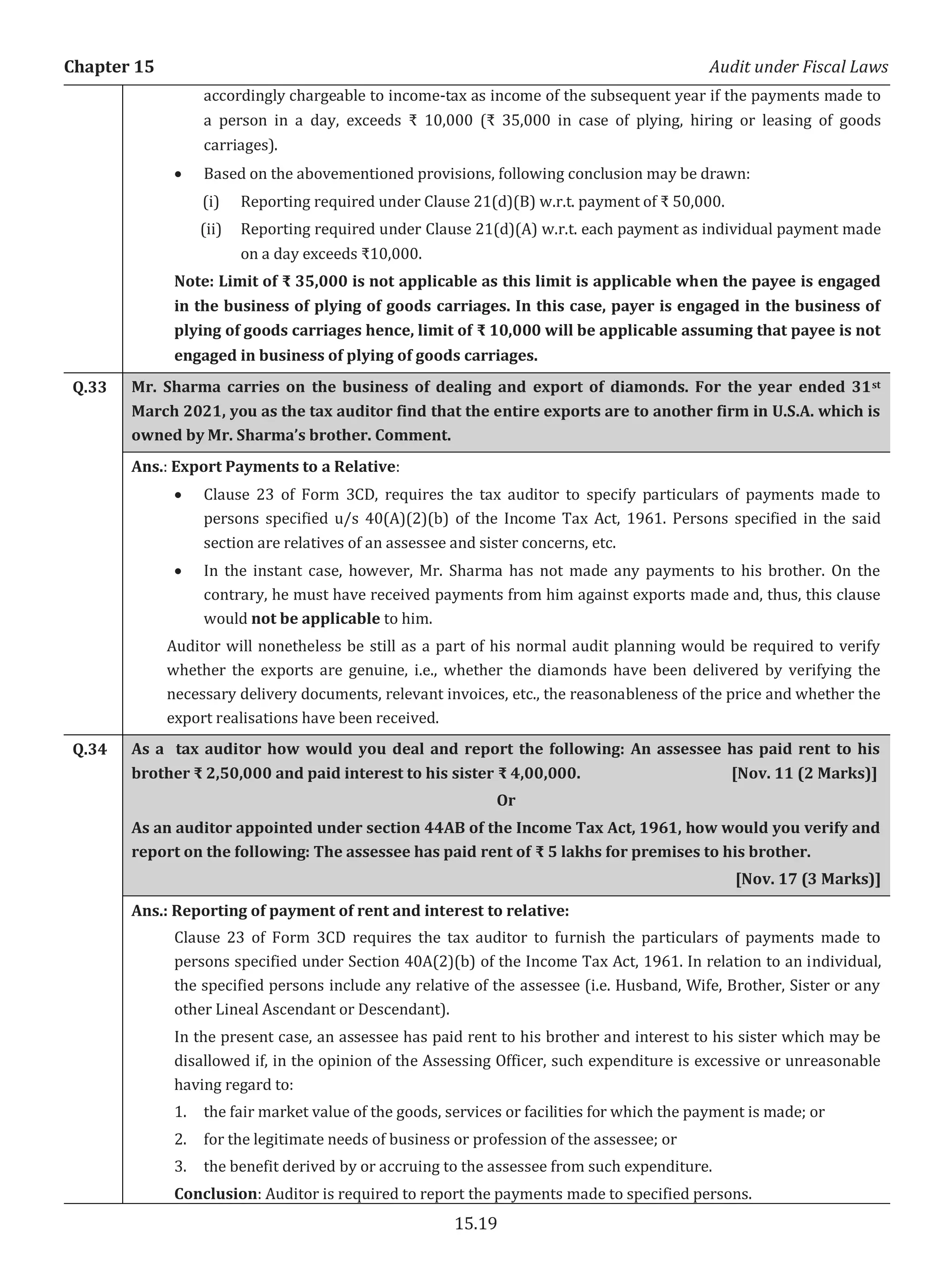 Chapter 15 Audit under Fiscal Laws
15.19
accordingly chargeable to income-tax as income of the subsequent year if the payments made to
a person in a day, exceeds ₹ 10,000 (₹ 35,000 in case of plying, hiring or leasing of goods
carriages).
x Based on the abovementioned provisions, following conclusion may be drawn:
(i) Reporting required under Clause 21(d)(B) w.r.t. payment of ₹ 50,000.
(ii) Reporting required under Clause 21(d)(A) w.r.t. each payment as individual payment made
on a day exceeds ₹10,000.
Note: Limit of ₹ 35,000 is not applicable as this limit is applicable when the payee is engaged
in the business of plying of goods carriages. In this case, payer is engaged in the business of
plying of goods carriages hence, limit of ₹ 10,000 will be applicable assuming that payee is not
engaged in business of plying of goods carriages.
Q.33 Mr. Sharma carries on the business of dealing and export of diamonds. For the year ended 31st
March 2021, you as the tax auditor find that the entire exports are to another firm in U.S.A. which is
owned by Mr. Sharma’s brother. Comment.
Ans.: Export Payments to a Relative:
x Clause 23 of Form 3CD, requires the tax auditor to specify particulars of payments made to
persons specified u/s 40(A)(2)(b) of the Income Tax Act, 1961. Persons specified in the said
section are relatives of an assessee and sister concerns, etc.
x In the instant case, however, Mr. Sharma has not made any payments to his brother. On the
contrary, he must have received payments from him against exports made and, thus, this clause
would not be applicable to him.
Auditor will nonetheless be still as a part of his normal audit planning would be required to verify
whether the exports are genuine, i.e., whether the diamonds have been delivered by verifying the
necessary delivery documents, relevant invoices, etc., the reasonableness of the price and whether the
export realisations have been received.
Q.34 As a tax auditor how would you deal and report the following: An assessee has paid rent to his
brother ₹ 2,50,000 and paid interest to his sister ₹ 4,00,000. [Nov. 11 (2 Marks)]
Or
As an auditor appointed under section 44AB of the Income Tax Act, 1961, how would you verify and
report on the following: The assessee has paid rent of ₹ 5 lakhs for premises to his brother.
[Nov. 17 (3 Marks)]
Ans.: Reporting of payment of rent and interest to relative:
Clause 23 of Form 3CD requires the tax auditor to furnish the particulars of payments made to
persons specified under Section 40A(2)(b) of the Income Tax Act, 1961. In relation to an individual,
the specified persons include any relative of the assessee (i.e. Husband, Wife, Brother, Sister or any
other Lineal Ascendant or Descendant).
In the present case, an assessee has paid rent to his brother and interest to his sister which may be
disallowed if, in the opinion of the Assessing Officer, such expenditure is excessive or unreasonable
having regard to:
1. the fair market value of the goods, services or facilities for which the payment is made; or
2. for the legitimate needs of business or profession of the assessee; or
3. the benefit derived by or accruing to the assessee from such expenditure.
Conclusion: Auditor is required to report the payments made to specified persons.
 