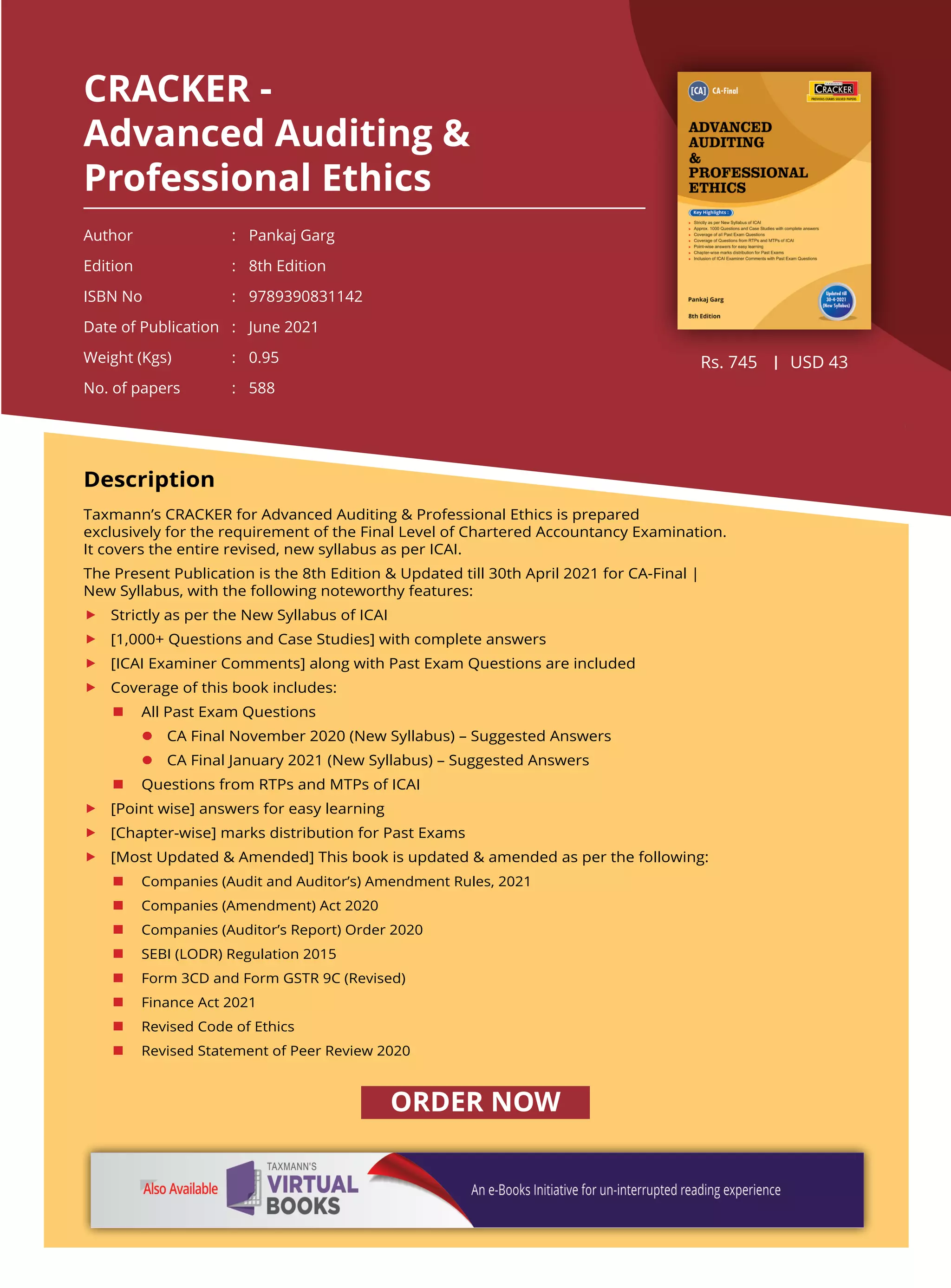 CRACKER -
Advanced Auditing &
Professional Ethics
Author 	 : 	 Pankaj Garg
Edition 	 : 	 8th Edition
ISBN No 	 : 	 9789390831142
Date of Publication 	 : 	 June 2021
Weight (Kgs) 	 : 	 0.95
No. of papers 	 : 	 588
Rs. 745 USD 43
Description
Taxmann’s CRACKER for Advanced Auditing & Professional Ethics is prepared
exclusively for the requirement of the Final Level of Chartered Accountancy Examination.
It covers the entire revised, new syllabus as per ICAI.
The Present Publication is the 8th Edition & Updated till 30th April 2021 for CA-Final |
New Syllabus, with the following noteworthy features:
	 Strictly as per the New Syllabus of ICAI
	 [1,000+ Questions and Case Studies] with complete answers
	 [ICAI Examiner Comments] along with Past Exam Questions are included
	 Coverage of this book includes:
	 n	 All Past Exam Questions
		l	 CA Final November 2020 (New Syllabus) – Suggested Answers
		l	 CA Final January 2021 (New Syllabus) – Suggested Answers 
	 n	 Questions from RTPs and MTPs of ICAI
	 [Point wise] answers for easy learning
	 [Chapter-wise] marks distribution for Past Exams
	 [Most Updated & Amended] This book is updated & amended as per the following:
	 n	 Companies (Audit and Auditor’s) Amendment Rules, 2021
	 n	 Companies (Amendment) Act 2020
	 n	 Companies (Auditor’s Report) Order 2020
	 n	 SEBI (LODR) Regulation 2015
	 n	 Form 3CD and Form GSTR 9C (Revised)
	 n	 Finance Act 2021
	 n	 Revised Code of Ethics
	 n	 Revised Statement of Peer Review 2020
ORDER NOW
 
