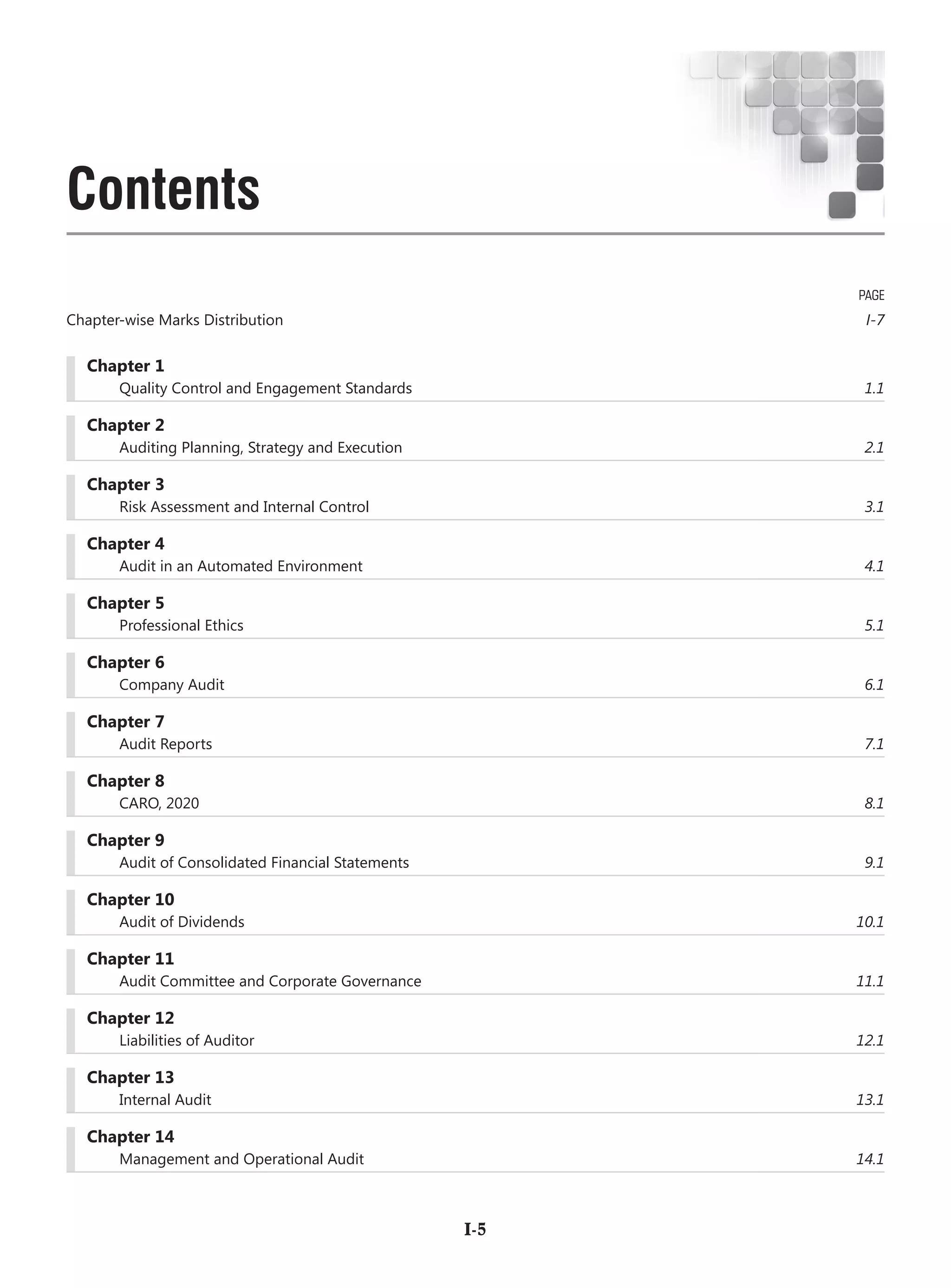 Chapter 1
	 Quality Control and Engagement Standards 	 1.1
	 Chapter 2
	 Auditing Planning, Strategy and Execution 	 2.1
	 Chapter 3
	 Risk Assessment and Internal Control 	 3.1
	 Chapter 4
	 Audit in an Automated Environment 	 4.1
	 Chapter 5
	 Professional Ethics	 5.1
	 Chapter 6
	 Company Audit	 6.1
	 Chapter 7
	 Audit Reports	 7.1
	 Chapter 8
	 CARO, 2020	 8.1
	 Chapter 9
	 Audit of Consolidated Financial Statements	 9.1
	 Chapter 10
	 Audit of Dividends	 10.1
	 Chapter 11
	 Audit Committee and Corporate Governance	 11.1
	 Chapter 12
	 Liabilities of Auditor	 12.1
	 Chapter 13
	 Internal Audit	 13.1
	 Chapter 14
	 Management and Operational Audit	 14.1
PAGE
Chapter-wise Marks Distribution	 I-7
	I-5
Contents
 