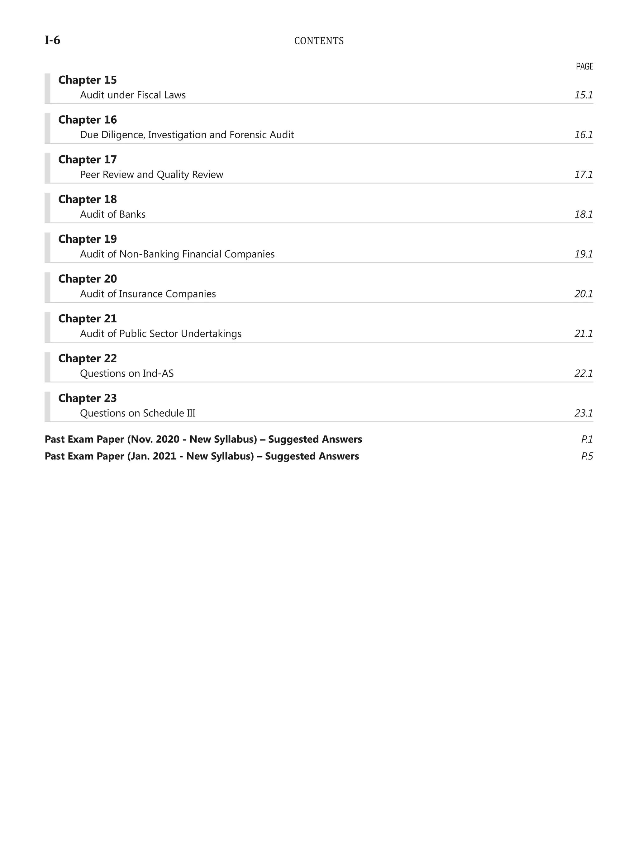 I-6	 CONTENTS
	 Chapter 15
	 Audit under Fiscal Laws	 15.1
	 Chapter 16
	 Due Diligence, Investigation and Forensic Audit	 16.1
	 Chapter 17
	 Peer Review and Quality Review	 17.1
	 Chapter 18
	 Audit of Banks	 18.1
	 Chapter 19
	 Audit of Non-Banking Financial Companies	 19.1
	 Chapter 20
	 Audit of Insurance Companies	 20.1
	 Chapter 21
	 Audit of Public Sector Undertakings	 21.1
	 Chapter 22
	 Questions on Ind-AS	 22.1
	 Chapter 23
	 Questions on Schedule III	 23.1
Past Exam Paper (Nov. 2020 - New Syllabus) – Suggested Answers	 P.1
Past Exam Paper (Jan. 2021 - New Syllabus) – Suggested Answers	 P.5
PAGE
 