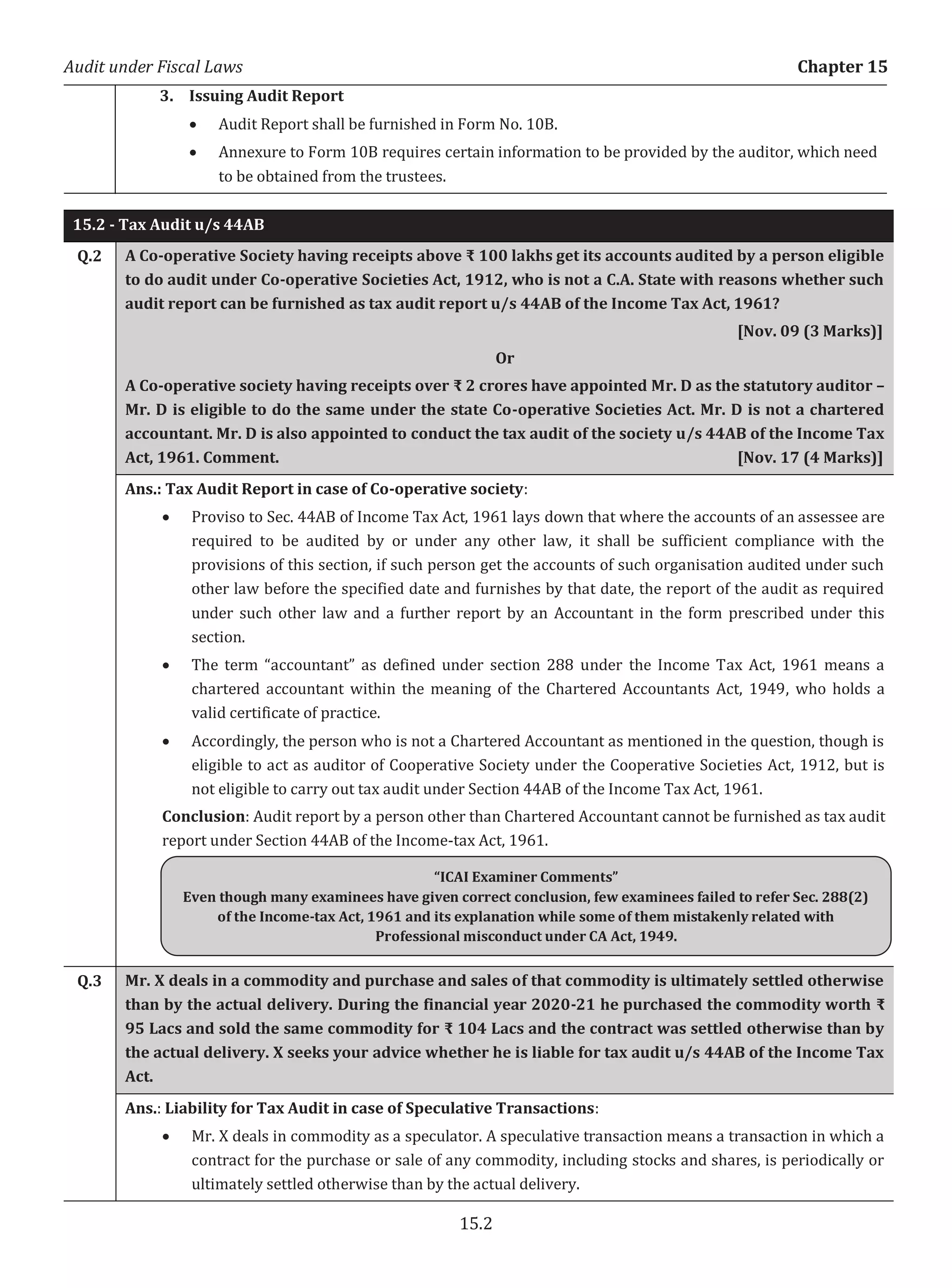 Audit under Fiscal Laws Chapter 15
15.2
3. Issuing Audit Report
x Audit Report shall be furnished in Form No. 10B.
x Annexure to Form 10B requires certain information to be provided by the auditor, which need
to be obtained from the trustees.
15.2 - Tax Audit u/s 44AB
Q.2 A Co-operative Society having receipts above ₹ 100 lakhs get its accounts audited by a person eligible
to do audit under Co-operative Societies Act, 1912, who is not a C.A. State with reasons whether such
audit report can be furnished as tax audit report u/s 44AB of the Income Tax Act, 1961?
[Nov. 09 (3 Marks)]
Or
A Co-operative society having receipts over ₹ 2 crores have appointed Mr. D as the statutory auditor –
Mr. D is eligible to do the same under the state Co-operative Societies Act. Mr. D is not a chartered
accountant. Mr. D is also appointed to conduct the tax audit of the society u/s 44AB of the Income Tax
Act, 1961. Comment. [Nov. 17 (4 Marks)]
Ans.: Tax Audit Report in case of Co-operative society:
x Proviso to Sec. 44AB of Income Tax Act, 1961 lays down that where the accounts of an assessee are
required to be audited by or under any other law, it shall be sufficient compliance with the
provisions of this section, if such person get the accounts of such organisation audited under such
other law before the specified date and furnishes by that date, the report of the audit as required
under such other law and a further report by an Accountant in the form prescribed under this
section.
x The term “accountant” as defined under section 288 under the Income Tax Act, 1961 means a
chartered accountant within the meaning of the Chartered Accountants Act, 1949, who holds a
valid certificate of practice.
x Accordingly, the person who is not a Chartered Accountant as mentioned in the question, though is
eligible to act as auditor of Cooperative Society under the Cooperative Societies Act, 1912, but is
not eligible to carry out tax audit under Section 44AB of the Income Tax Act, 1961.
Conclusion: Audit report by a person other than Chartered Accountant cannot be furnished as tax audit
report under Section 44AB of the Income-tax Act, 1961.
Q.3 Mr. X deals in a commodity and purchase and sales of that commodity is ultimately settled otherwise
than by the actual delivery. During the financial year 2020-21 he purchased the commodity worth ₹
95 Lacs and sold the same commodity for ₹ 104 Lacs and the contract was settled otherwise than by
the actual delivery. X seeks your advice whether he is liable for tax audit u/s 44AB of the Income Tax
Act.
Ans.: Liability for Tax Audit in case of Speculative Transactions:
x Mr. X deals in commodity as a speculator. A speculative transaction means a transaction in which a
contract for the purchase or sale of any commodity, including stocks and shares, is periodically or
ultimately settled otherwise than by the actual delivery.
“ICAI Examiner Comments”
Even though many examinees have given correct conclusion, few examinees failed to refer Sec. 288(2)
of the Income-tax Act, 1961 and its explanation while some of them mistakenly related with
Professional misconduct under CA Act, 1949.
 