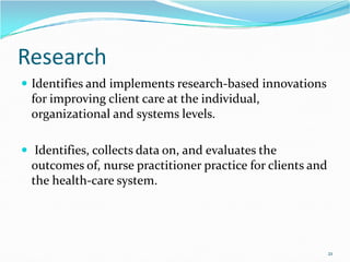 Research
 Identifies and implements research-based innovations
for improving client care at the individual,
organizational and systems levels.
 Identifies, collects data on, and evaluates the
outcomes of, nurse practitioner practice for clients and
the health-care system.
21
 