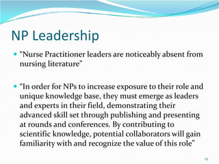 NP Leadership
 “Nurse Practitioner leaders are noticeably absent from
nursing literature”
“In order for NPs to increase exposure to their role and
 “In order for NPs to increase exposure to their role and
unique knowledge base, they must emerge as leaders
and experts in their field, demonstrating their
advanced skill set through publishing and presenting
at rounds and conferences. By contributing to
scientific knowledge, potential collaborators will gain
familiarity with and recognize the value of this role”
23
 
