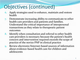 Objectives (continued)
6. Apply strategies used to enhance, maintain and restore
health
7. Demonstrate increasing ability to communicate to other
health care providers and patients and families.
Understand the critical importance of interpersonal
transactions as they relate to therapeutic patient
outcomes
outcomes
8. Identify when consultation and referral to other health
care providers is necessary because the patient’s health
concern and intervention required exceeds the scope of
practice of the novice PNP in clinical practice
9. Review electronic/Internet-based sources of information
about evidence-based health care for children and
adolescents
3
 