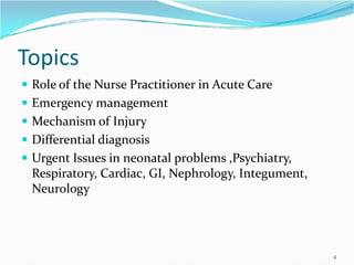 Topics
 Role of the Nurse Practitioner in Acute Care
 Emergency management
 Mechanism of Injury
Differential diagnosis
 Differential diagnosis
 Urgent Issues in neonatal problems ,Psychiatry,
Respiratory, Cardiac, GI, Nephrology, Integument,
Neurology
4
 