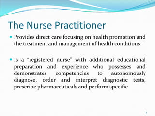 The Nurse Practitioner
 Provides direct care focusing on health promotion and
the treatment and management of health conditions
 Is a “registered nurse” with additional educational
 Is a “registered nurse” with additional educational
preparation and experience who possesses and
demonstrates competencies to autonomously
diagnose, order and interpret diagnostic tests,
prescribe pharmaceuticals and perform specific
5
 