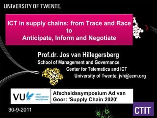 ICT in supply chains: from Trace and Race to Anticipate, Inform and Negotiate Prof.dr. Jos van Hillegersberg School of Management and Governance  							Center for Telematics and ICT 								University of Twente, jvh@acm.org Afscheidssymposium Ad van Goor: 'Supply Chain 2020' 30-9-2011 