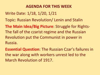 AGENDA FOR THIS WEEK Write Date: 1/18, 1/20, 1/21  Topic: Russian Revolution/ Lenin and Stalin The Main Idea/Big Picture : Struggle for Rights- The fall of the czarist regime and the Russian Revolution put the Communist in power in Russia. Essential Question : The Russian Czar’s failures in the war along with workers unrest led to the March Revolution of 1917. 