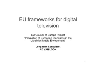 EU frameworks for digital
       television
       EU/Council of Europe Project
  “Promotion of European Standards in the
       Ukrainian Media Environment”

           Long-term Consultant
              AD VAN LOON




                                            1
 