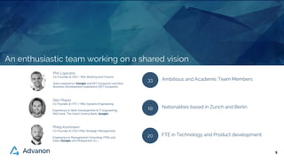 66
Phil Lojacono
Co-Founder & CEO / MSc Banking and Finance
Sales experience (Google and EET Europarts) and New
Business Development experience (EET Europarts)
Stijn Pieper
Co-Founder & CTO / MSc Systems Engineering
Experience in Web-Development & IT Engineering
(ING bank, The Dutch Central Bank, Google)
Philip Kornmann
Co-Founder & COO / MSc Strategic Management
Experience in Management Consulting (TNS) and
Sales (Google and Multipartner S.L.)
33 Ambitious and Academic Team Members
19 Nationalities based in Zurich and Berlin
20 FTE in Technology and Product development
An enthusiastic team working on a shared vision
 
