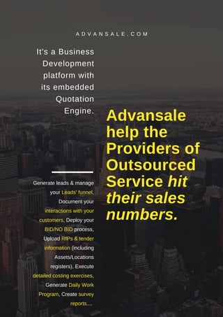Advansale
help the
Providers of
Outsourced
Service hit
their sales
numbers.
It's a Business
Development
platform with
its embedded
Quotation
Engine.
Generate leads & manage
your Leads' funnel,
Document your
interactions with your
customers, Deploy your
BID/NO BID process,
Upload RfPs & tender
information (including
Assets/Locations
registers), Execute
detailed costing exercises,
Generate Daily Work
Program, Create survey
reports....
A D V A N S A L E . C O M
 