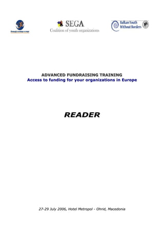 ADVANCED FUNDRAISING TRAINING
      ADVANCED FUNDRAISING TRAINING
Access to funding for your organizations in Europe




                   READER




     27-29 July 2006, Hotel Metropol - Ohrid, Macedonia
 