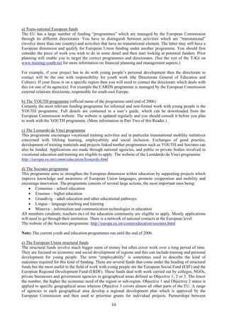 a) Trans-national European funds
The EU has a large number of funding “programmes” which are managed by the European Commission
through its different directorates. You have to distinguish between activities which are “transnational”
(involve more than one country) and activities that have no transnational element. The latter may still have a
European dimension and qualify for European Union funding under another programme. You should first
consider the piece of work you wish to do in some detail and then start looking at potential funders. Prior
planning will enable you to target the correct programmes and directorates. (See the rest of the T-Kit on
www.training-youth.net for more information on financial planning and management aspects.)

For example, if your project has to do with young people’s personal development then the directorate to
contact will be the one with responsibility for youth work (the Directorate General of Education and
Culture). If your focus is on a specific region then you will need to contact the directorate which deals with
this (or one of its agencies). For example the CARDS programme is managed by the European Commission
external relations directorate, responsible for south-east Europe.

b) The YOUTH programme (official name of the programme until end of 2006)
Certainly the most relevant funding programme for informal and non-formal work with young people is the
YOUTH programme. Full details are contained in a user’s guide, which can be downloaded from the
European Commission website. The website is updated regularly and you should consult it before you plan
to work with the YOUTH programme. (More information in Part Two of this Reader.)

c) The Leonardo da Vinci programme
This programme encourages vocational training activities and in particular transnational mobility initiatives
concerned with lifelong learning, employability and social inclusion. Exchanges of good practice,
development of training materials and projects linked toother programmes such as YOUTH and Socrates can
also be funded. Applications are made through national agencies, and public or private bodies involved in
vocational education and training are eligible to apply. The website of the Leondardo da Vinci programme
http://europa.eu.int/comm/education/leonardo.html

d) The Socrates programme
This programme aims to strengthen the European dimension within education by supporting projects which
improve knowledge and awareness of European Union languages, promote cooperation and mobility and
encourage innovation. The programme consists of several large actions, the most important ones being:
    • Comenius – school education
    • Erasmus – higher education
    • Grundtvig – adult education and other educational pathways
    • Lingua – language teaching and learning
    • Minerva – information and communication technologies in education
All members (students, teachers etc) of the education community are eligible to apply. Mostly applications
will need to go through their institution. There is a network of national contacts at the European level.
The website of the Socrates programme: http://europa.eu.int/comm/education/socrates.html

Note: The current youth and education programmes run until the end of 2006.

e) The European Union structural funds
The structural funds involve much bigger sums of money but often cover work over a long period of time.
They are focused on economic and social development of regions and this can include training and personal
development for young people. The term “employability” is sometimes used to describe the kind of
outcomes required for this kind of funding. There are several funds that come under the heading of structural
funds but the most useful in the field of work with young people are the European Social Fund (ESF) and the
European Regional Development Fund (ERDF). These funds deal with work carried out by colleges, NGOs,
private businesses and government agencies in geographical areas defined as Objective 1, 2 or 3. The lower
the number, the higher the economic need of the region or sub-region. Objective 1 and Objective 2 status is
applied to specific geographical areas whereas Objective 3 covers almost all other parts of the EU. A range
of agencies in each geographical area develop a regional development plan which is approved by the
European Commission and then used to prioritise grants for individual projects. Partnerships between

                                                     10
 