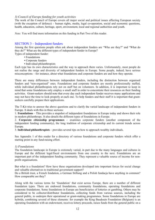 3) Council of Europe funding for youth activities
The work of the Council of Europe covers all major social and political issues affecting European society
(with the exception of defence) – human rights, media, legal co-operation, social and economic questions,
health, education, culture, heritage, sport, environment, local and regional authorities and youth.

Note: You will find more information on this funding in Part Two of this reader.


SECTION 3 – Independent funders
Among the first questions people often ask about independent funders are “Who are they?” and “What do
they do?” What are the different types of independent funder in Europe?
Types of independent funder:
        • Foundations
        • Corporate funders
        • Individual philanthropists
Each type has its own characteristics and the way to approach them varies. Unfortunately, most people do
not realise the range and diversity of independent funders in Europe. Some people, indeed, have serious
misconceptions – for instance, about what foundations and corporate funders are and how they operate.

There are many differences between independent funders, including the distinction between organised
funders and “non-organised” ones. Foundations and corporate funders are mostly professionally staffed,
while individual philanthropists rely not on staff but on volunteers. In addition, it is important to keep in
mind that some foundations only employ a small staff in order to concentrate their resources on their funding
activities. Grant-seekers should note that every day each independent funder receives many applications and
may not have the time to look properly at each one. To help funders and their staff it is important that grant-
seekers carefully prepare their applications.

The T-Kit tries to answer the above questions and to clarify the varied landscape of independent funders in
Europe. It deals with this in three sections:
1. Foundations – This provides a snapshot of independent foundations in Europe today and shows their role
in modern philanthropy. It also details the different types of foundations in Europe.
2. Corporate citizenship programmes – examines corporate funders (another component of the
independent funding community), the long tradition of corporate citizenship and its current trends across
Europe.
3. Individual philanthropists – provides several tips on how to approach wealthy individuals.

See Appendix 1 of this reader for a directory of various foundations and corporate funders which offer a
starting point in any fund-raising effort.

1) Foundations
The foundation landscape in Europe is extremely varied, in part due to the many languages and cultures in
Europe and the different legal/fiscal environments from one country to the next. Foundations are an
important part of the independent funding community. They represent a valuable source of income for non-
profit organisations.

But what is a foundation? How have these organisations developed into important forces for social change
and valuable alternatives to traditional government support?
Do a British trust, a French fondation, a German Stiftung and a Polish fundacja have anything in common?
How comparable are they?

Along with the various terms for ‘foundation’ that exist across Europe, there are a number of different
foundation types. There are endowed foundations, community foundations, operating foundations and
corporate foundations. Some foundations in Europe are beneficiaries of lotteries or gambling. Others may be
considered to be collector/distributor foundations, collecting funds from various sources, including the
general public, to underpin their operational or grant-making programmes. Some foundations in Europe are
hybrids, combining several of these elements: for example the King Baudouin Foundation (Belgium) is an
operating foundation with an endowment, receives lottery proceeds, raises funds from the general public on a

                                                      12
 