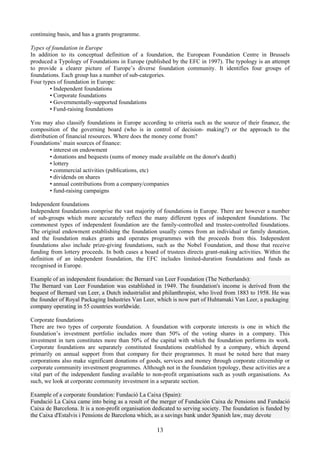 continuing basis, and has a grants programme.

Types of foundation in Europe
In addition to its conceptual definition of a foundation, the European Foundation Centre in Brussels
produced a Typology of Foundations in Europe (published by the EFC in 1997). The typology is an attempt
to provide a clearer picture of Europe’s diverse foundation community. It identifies four groups of
foundations. Each group has a number of sub-categories.
Four types of foundation in Europe:
        • Independent foundations
        • Corporate foundations
        • Governmentally-supported foundations
        • Fund-raising foundations

You may also classify foundations in Europe according to criteria such as the source of their finance, the
composition of the governing board (who is in control of decision- making?) or the approach to the
distribution of financial resources. Where does the money come from?
Foundations’ main sources of finance:
         • interest on endowment
         • donations and bequests (sums of money made available on the donor's death)
         • lottery
         • commercial activities (publications, etc)
         • dividends on shares
         • annual contributions from a company/companies
         • fund-raising campaigns

Independent foundations
Independent foundations comprise the vast majority of foundations in Europe. There are however a number
of sub-groups which more accurately reflect the many different types of independent foundations. The
commonest types of independent foundation are the family-controlled and trustee-controlled foundations.
The original endowment establishing the foundation usually comes from an individual or family donation,
and the foundation makes grants and operates programmes with the proceeds from this. Independent
foundations also include prize-giving foundations, such as the Nobel Foundation, and those that receive
funding from lottery proceeds. In both cases a board of trustees directs grant-making activities. Within the
definition of an independent foundation, the EFC includes limited-duration foundations and funds as
recognised in Europe.

Example of an independent foundation: the Bernard van Leer Foundation (The Netherlands):
The Bernard van Leer Foundation was established in 1949. The foundation's income is derived from the
bequest of Bernard van Leer, a Dutch industrialist and philanthropist, who lived from 1883 to 1958. He was
the founder of Royal Packaging Industries Van Leer, which is now part of Huhtamaki Van Leer, a packaging
company operating in 55 countries worldwide.

Corporate foundations
There are two types of corporate foundation. A foundation with corporate interests is one in which the
foundation’s investment portfolio includes more than 50% of the voting shares in a company. This
investment in turn constitutes more than 50% of the capital with which the foundation performs its work.
Corporate foundations are separately constituted foundations established by a company, which depend
primarily on annual support from that company for their programmes. It must be noted here that many
corporations also make significant donations of goods, services and money through corporate citizenship or
corporate community investment programmes. Although not in the foundation typology, these activities are a
vital part of the independent funding available to non-profit organisations such as youth organisations. As
such, we look at corporate community investment in a separate section.

Example of a corporate foundation: Fundació La Caixa (Spain):
Fundació La Caixa came into being as a result of the merger of Fundación Caixa de Pensions and Fundació
Caixa de Barcelona. It is a non-profit organisation dedicated to serving society. The foundation is funded by
the Caixa d'Estalvis i Pensions de Barcelona which, as a savings bank under Spanish law, may devote

                                                     13
 