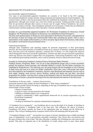 approximately 50% of its profits to socio-cultural activities.

Governmentally-supported foundations
Two types of governmentally-supported foundation are currently to be found in the EFC typology.
Governmental foundations include national, intergovernmental and supranational governed foundations. The
common feature of these is that the government body that established the foundation controls the key trustee
appointments, although some trustees may come from outside government. Funding generally comes direct
from the government although other sources of income may be sought. Political foundations, the second
type, are not common in Europe. These foundations primarily exist in Germany. Usually they are affiliated to
a political party and their programmes reflect that party’s interests and philosophy.

Example of a governmentally-supported foundation: the Westminster Foundation for Democracy (United
Kingdom): The Westminster Foundation for Democracy was established by Royal Prerogative.
The three main political parties in Britain are each represented on the Board of Governors, and appointed by
the Secretary of State for Foreign and Commonwealth Affairs after consulting the parties. There is also a
representative of the smaller political parties, as well as non-party figures drawn from business, trade unions,
the academic world and the non-governmental sector.

Fund-raising foundations
Although many foundations seek matching support for particular programmes or their grant-making
activities, this term refers primarily to foundations which are in a process of transition, attempting to build up
their asset base and in the meantime requiring a continual flow of finance. It is this longer-term objective
which distinguishes them from non-profit organisations, institutes and other non-governmental organisations,
which may likewise raise funds to support their own programmes. Fund-raising foundations seek to develop
into established grant-making institutions, and as such are primarily found in central and eastern Europe.

Example of a fund-raising foundation: Fundacja Pomocy Wzajemnej 'Barka' (Poland):
Fundacja Pomocy Wzajemnej 'Barka’ was set up to help marginalised groups such as former psychiatric
patients, the homeless, former prisoners, and vulnerable children or women. The first Barka community was
established at Wladyslawowo. The following year, the group merged with the Foundation in Aid of Persons
in Deep Crisis and went on to create two further communities. Since then, some 1,500 people each month
have been helped by the foundation's community, and have used educational and temporary services such as
food supply, banking, meal services, shower facilities, medical and dental care and after-/ pre-school
programmes for children. Activities led to setting up the Regional Centre for Non-Profit Non-Governmental
Organisations in Poznan, a group that encourages activities and represents the interests of the third sector.

Foundations in Europe today – common characteristics
Among the questions many people ask about foundations is “Why create a foundation?”
There are many possible reasons for doing so, depending on the type of foundation and, to a large extent, the
initial founder. Factors include:
          • absence of natural heirs
          • a desire to create a living memorial to the founder
          • fulfilling a charitable purpose over a long period
          • creating or maintaining a stable organisational framework for an existent organisation (e.g. the
          World Scout Foundation)
          • tax advantages
          • creating an instrument for corporate communication (companies).

“A foundation lives in perpetuity” - any foundation aims to survive the death of its founder. In deciding its
mission and priorities, a foundation looks to the long term. This influences the choice of projects.
Foundations will always consider the future of the organisation they are funding and the follow-up to
projects. They will give funding priority to projects which will be self-sustaining after the grant ends.

“A foundation belongs to itself ” - having their own sources of income, foundations have a highly developed
sense of independence vis-à-vis governments and public institutions. They choose their own priorities and
the types of project they wish to fund. Thus they often play a valuable role in breaking new and controversial
ground. They play an important part in the distribution of wealth, taking action in areas where public

                                                       14
 