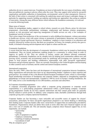 authorities do not or cannot intervene. Foundations are keen to help tackle the root causes of problems, rather
than just palliatively reacting to adverse effects after the event. They may support relief action by non-profit
organisations and public authorities in humanitarian, environmental, social or other emergencies. However,
the bulk of their action is concerned with tackling the underlying causes and trying to anticipate change, in
particular by supporting research, building up expertise and testing new approaches, thus acting as catalysts
of innovation. Among the many different factors which influence the foundation community, it is relevant
to note the following trends:

Major areas of interest
Grants for postgraduate studies, support to school reform, research on cystic fibrosis, prizes for television
programmes, cross-border parliamentary exchanges, employment and business creation programmes,
research on risk prevention and improving management of health services are only a few examples of
foundations' activity in Europe.
Their action ranges from protection of the environment to early-childhood development, violence prevention
to health-care services, work with senior citizens to promotion of participatory democracy and community
dialogue across Europe and beyond. However, foundations’ emphasis in most countries is on education and
research, followed by welfare services. But there are exceptions. In France, for example, priority also goes to
health, in Ireland to housing and development and in Spain to culture and the arts.

Community foundations
A recent trend has been the development of community foundations (which may be treated as fund-raising
foundations). They are formal mechanisms enabling people in a community to collect funds in order to
improve its quality of life. They are vehicles to nurture, sustain and enhance informal community
philanthropy. Community foundations can be valuable tools for helping local communities address new and
growing social, economic and environmental needs by mobilising and leveraging new resources, making
grants to local projects and building collaborative relationships with other non-profit organisations,
businesses and government agencies. These are currently flourishing in the United Kingdom and developing
in other countries such as Germany and the central and eastern European countries.

International cooperation
Since the early 1990’s, there has been real development of international cooperation between foundations.
Many organisations and networks have been set up, demonstrating funders’ readiness to share expertise and
good practice. An example of this is the Brussels based European Foundation Centre, which is a knowledge-
based membership association of foundations and corporate funders, dedicated to strengthening organised
philanthropy in Europe and internationally. Founded in 1989 by seven of Europe’s leading foundations, the
EFC today serves a core membership of over 200 members, associates and subscribers.

4) Corporate citizenship programmes
A corporate citizenship programme (also called a corporate giving programme or corporate social
responsibility) is a grant-making programme administered within a profit-making company. Corporate
giving programmes usually do not have separate endowment and their annual grant totals are generally
directly related to current profits. In addition, some companies make charitable contributions through both
corporate giving and a company-sponsored foundation.

Corporate funders are fast becoming a more noticeable and accessible source of support for citizens’
associations, particularly for those non-profit organisations prepared to use lateral thinking in identifying
their funding needs. Corporate funders offer more varied forms of support than are traditionally provided by
foundations. Organisations which can define their needs in terms other than mere financial support can tap
into a rich vein of valuable aid. This aid naturally largely comprises direct financial support but, no less
importantly, can include:
         • sponsorship
         • training
         • gifts of equipment or supplies
         • employee volunteering
         • matching of employee donations
         • secondment of staff
Why do companies give?

                                                      15
 