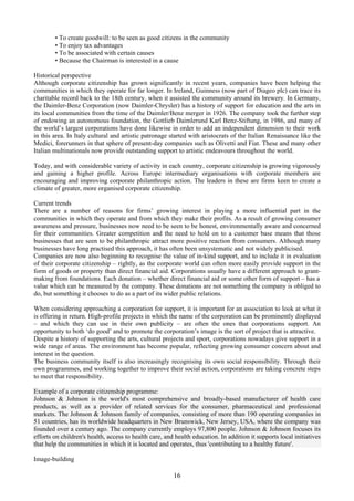 • To create goodwill: to be seen as good citizens in the community
        • To enjoy tax advantages
        • To be associated with certain causes
        • Because the Chairman is interested in a cause

Historical perspective
Although corporate citizenship has grown significantly in recent years, companies have been helping the
communities in which they operate for far longer. In Ireland, Guinness (now part of Diageo plc) can trace its
charitable record back to the 18th century, when it assisted the community around its brewery. In Germany,
the Daimler-Benz Corporation (now Daimler-Chrysler) has a history of support for education and the arts in
its local communities from the time of the Daimler/Benz merger in 1926. The company took the further step
of endowing an autonomous foundation, the Gottlieb Daimlerund Karl Benz-Stiftung, in 1986, and many of
the world’s largest corporations have done likewise in order to add an independent dimension to their work
in this area. In Italy cultural and artistic patronage started with aristocrats of the Italian Renaissance like the
Medici, forerunners in that sphere of present-day companies such as Olivetti and Fiat. These and many other
Italian multinationals now provide outstanding support to artistic endeavours throughout the world.

Today, and with considerable variety of activity in each country, corporate citizenship is growing vigorously
and gaining a higher profile. Across Europe intermediary organisations with corporate members are
encouraging and improving corporate philanthropic action. The leaders in these are firms keen to create a
climate of greater, more organised corporate citizenship.

Current trends
There are a number of reasons for firms’ growing interest in playing a more influential part in the
communities in which they operate and from which they make their profits. As a result of growing consumer
awareness and pressure, businesses now need to be seen to be honest, environmentally aware and concerned
for their communities. Greater competition and the need to hold on to a customer base means that those
businesses that are seen to be philanthropic attract more positive reaction from consumers. Although many
businesses have long practised this approach, it has often been unsystematic and not widely publicised.
Companies are now also beginning to recognise the value of in-kind support, and to include it in evaluation
of their corporate citizenship – rightly, as the corporate world can often more easily provide support in the
form of goods or property than direct financial aid. Corporations usually have a different approach to grant-
making from foundations. Each donation – whether direct financial aid or some other form of support – has a
value which can be measured by the company. These donations are not something the company is obliged to
do, but something it chooses to do as a part of its wider public relations.

When considering approaching a corporation for support, it is important for an association to look at what it
is offering in return. High-profile projects in which the name of the corporation can be prominently displayed
– and which they can use in their own publicity – are often the ones that corporations support. An
opportunity to both ‘do good’ and to promote the corporation’s image is the sort of project that is attractive.
Despite a history of supporting the arts, cultural projects and sport, corporations nowadays give support in a
wide range of areas. The environment has become popular, reflecting growing consumer concern about and
interest in the question.
The business community itself is also increasingly recognising its own social responsibility. Through their
own programmes, and working together to improve their social action, corporations are taking concrete steps
to meet that responsibility.

Example of a corporate citizenship programme:
Johnson & Johnson is the world's most comprehensive and broadly-based manufacturer of health care
products, as well as a provider of related services for the consumer, pharmaceutical and professional
markets. The Johnson & Johnson family of companies, consisting of more than 190 operating companies in
51 countries, has its worldwide headquarters in New Brunswick, New Jersey, USA, where the company was
founded over a century ago. The company currently employs 97,800 people. Johnson & Johnson focuses its
efforts on children's health, access to health care, and health education. In addition it supports local initiatives
that help the communities in which it is located and operates, thus 'contributing to a healthy future'.

Image-building

                                                        16
 