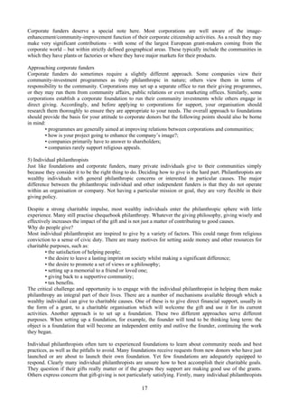Corporate funders deserve a special note here. Most corporations are well aware of the image-
enhancement/community-improvement function of their corporate citizenship activities. As a result they may
make very significant contributions – with some of the largest European grant-makers coming from the
corporate world – but within strictly defined geographical areas. These typically include the communities in
which they have plants or factories or where they have major markets for their products.

Approaching corporate funders
Corporate funders do sometimes require a slightly different approach. Some companies view their
community-investment programmes as truly philanthropic in nature; others view them in terms of
responsibility to the community. Corporations may set up a separate office to run their giving programmes,
or they may run them from community affairs, public relations or even marketing offices. Similarly, some
corporations establish a corporate foundation to run their community investments while others engage in
direct giving. Accordingly, and before applying to corporations for support, your organisation should
research them thoroughly to ensure they are appropriate to your needs. The overall approach to foundations
should provide the basis for your attitude to corporate donors but the following points should also be borne
in mind:
        • programmes are generally aimed at improving relations between corporations and communities;
        • how is your project going to enhance the company’s image?;
        • companies primarily have to answer to shareholders;
        • companies rarely support religious appeals.

5) Individual philanthropists
Just like foundations and corporate funders, many private individuals give to their communities simply
because they consider it to be the right thing to do. Deciding how to give is the hard part. Philanthropists are
wealthy individuals with general philanthropic concerns or interested in particular causes. The major
difference between the philanthropic individual and other independent funders is that they do not operate
within an organisation or company. Not having a particular mission or goal, they are very flexible in their
giving policy.

Despite a strong charitable impulse, most wealthy individuals enter the philanthropic sphere with little
experience. Many still practise chequebook philanthropy. Whatever the giving philosophy, giving wisely and
effectively increases the impact of the gift and is not just a matter of contributing to good causes.
Why do people give?
Most individual philanthropist are inspired to give by a variety of factors. This could range from religious
conviction to a sense of civic duty. There are many motives for setting aside money and other resources for
charitable purposes, such as:
         • the satisfaction of helping people;
         • the desire to leave a lasting imprint on society whilst making a significant difference;
         • the desire to promote a set of views or a philosophy;
         • setting up a memorial to a friend or loved one;
         • giving back to a supportive community;
         • tax benefits.
The critical challenge and opportunity is to engage with the individual philanthropist in helping them make
philanthropy an integral part of their lives. There are a number of mechanisms available through which a
wealthy individual can give to charitable causes. One of these is to give direct financial support, usually in
the form of a grant, to a charitable organisation which will welcome the gift and use it for its current
activities. Another approach is to set up a foundation. These two different approaches serve different
purposes. When setting up a foundation, for example, the founder will tend to be thinking long term: the
object is a foundation that will become an independent entity and outlive the founder, continuing the work
they began.

Individual philanthropists often turn to experienced foundations to learn about community needs and best
practices, as well as the pitfalls to avoid. Many foundations receive requests from new donors who have just
launched or are about to launch their own foundation. Yet few foundations are adequately equipped to
respond. Clearly many individual philanthropists are unsure how to best accomplish their charitable goals.
They question if their gifts really matter or if the groups they support are making good use of the grants.
Others express concern that gift-giving is not particularly satisfying. Firstly, many individual philanthropists

                                                      17
 