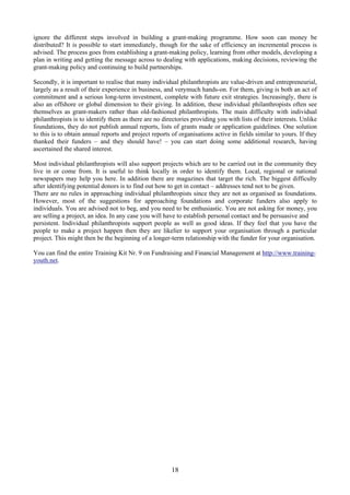 ignore the different steps involved in building a grant-making programme. How soon can money be
distributed? It is possible to start immediately, though for the sake of efficiency an incremental process is
advised. The process goes from establishing a grant-making policy, learning from other models, developing a
plan in writing and getting the message across to dealing with applications, making decisions, reviewing the
grant-making policy and continuing to build partnerships.

Secondly, it is important to realise that many individual philanthropists are value-driven and entrepreneurial,
largely as a result of their experience in business, and verymuch hands-on. For them, giving is both an act of
commitment and a serious long-term investment, complete with future exit strategies. Increasingly, there is
also an offshore or global dimension to their giving. In addition, these individual philanthropists often see
themselves as grant-makers rather than old-fashioned philanthropists. The main difficulty with individual
philanthropists is to identify them as there are no directories providing you with lists of their interests. Unlike
foundations, they do not publish annual reports, lists of grants made or application guidelines. One solution
to this is to obtain annual reports and project reports of organisations active in fields similar to yours. If they
thanked their funders – and they should have! – you can start doing some additional research, having
ascertained the shared interest.

Most individual philanthropists will also support projects which are to be carried out in the community they
live in or come from. It is useful to think locally in order to identify them. Local, regional or national
newspapers may help you here. In addition there are magazines that target the rich. The biggest difficulty
after identifying potential donors is to find out how to get in contact – addresses tend not to be given.
There are no rules in approaching individual philanthropists since they are not as organised as foundations.
However, most of the suggestions for approaching foundations and corporate funders also apply to
individuals. You are advised not to beg, and you need to be enthusiastic. You are not asking for money, you
are selling a project, an idea. In any case you will have to establish personal contact and be persuasive and
persistent. Individual philanthropists support people as well as good ideas. If they feel that you have the
people to make a project happen then they are likelier to support your organisation through a particular
project. This might then be the beginning of a longer-term relationship with the funder for your organisation.

You can find the entire Training Kit Nr. 9 on Fundraising and Financial Management at http://www.training-
youth.net.




                                                        18
 