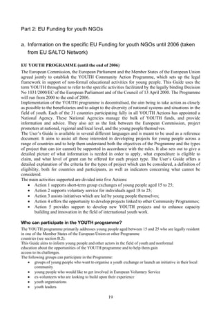 Part 2: EU Funding for youth NGOs

a. Information on the specific EU Funding for youth NGOs until 2006 (taken
   from EU SALTO Network)

EU YOUTH PROGRAMME (until the end of 2006)
The European Commission, the European Parliament and the Member States of the European Union
agreed jointly to establish the YOUTH Community Action Programme, which sets up the legal
framework in support of non-formal educational activities for young people. This Guide uses the
term YOUTH throughout to refer to the specific activities facilitated by the legally binding Decision
No 1031/2000/EC of the European Parliament and of the Council of 13 April 2000. The Programme
will run from 2000 to the end of 2006.
Implementation of the YOUTH programme is decentralised, the aim being to take action as closely
as possible to the beneficiaries and to adapt to the diversity of national systems and situations in the
field of youth. Each of the 31 countries participating fully in all YOUTH Actions has appointed a
National Agency. These National Agencies manage the bulk of YOUTH funds, and provide
information and advice. They also act as the link between the European Commission, project
promoters at national, regional and local level, and the young people themselves.
The User’s Guide is available in several different languages and is meant to be used as a reference
document. It aims to assist all those interested in developing projects for young people across a
range of countries and to help them understand both the objectives of the Programme and the types
of project that can (or cannot) be supported in accordance with the rules. It also sets out to give a
detailed picture of what information is needed in order to apply, what expenditure is eligible to
claim, and what level of grant can be offered for each project type. The User’s Guide offers a
detailed explanation of the criteria for the types of project which can be considered, a definition of
eligibility, both for countries and participants, as well as indicators concerning what cannot be
considered.
The main activities supported are divided into five Actions:
    • Action 1 supports short-term group exchanges of young people aged 15 to 25;
    • Action 2 supports voluntary service for individuals aged 18 to 25;
    • Action 3 assists initiatives which are led by young people themselves;
    • Action 4 offers the opportunity to develop projects linked to other Community Programmes;
    • Action 5 provides support to develop new YOUTH projects and to enhance capacity
         building and innovation in the field of international youth work.

Who can participate in the YOUTH programme?
The YOUTH programme primarily addresses young people aged between 15 and 25 who are legally resident
in one of the Member States of the European Union or other Programme
countries (see section B.2).
This Guide aims to inform young people and other actors in the field of youth and nonformal
education about the opportunities of the YOUTH programme and to help them gain
access to its challenges.
The following groups can participate in the Programme:
    • groups of young people who want to organise a youth exchange or launch an initiative in their local
        community
    • young people who would like to get involved in European Voluntary Service
    • ex-volunteers who are looking to build upon their experience
    • youth organisations
    • youth leaders

                                                   19
 