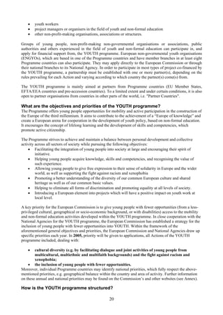 •   youth workers
    •   project managers or organisers in the field of youth and non-formal education
    •   other non-profit-making organisations, associations or structures.

Groups of young people, non-profit-making non-governmental organisations or associations, public
authorities and others experienced in the field of youth and non-formal education can participate in, and
apply for financial support from, the YOUTH programme. European non-governmental youth organisations
(ENGYOs), which are based in one of the Programme countries and have member branches in at least eight
Programme countries can also participate. They may apply directly to the European Commission or through
their national branches to its National Agency. In order to participate in most types of project co-financed by
the YOUTH programme, a partnership must be established with one or more partner(s), depending on the
rules prevailing for each Action and varying according to which country the partner(s) come(s) from.

The YOUTH programme is mainly aimed at partners from Programme countries (EU Member States,
EFTA/EEA countries and pre-accession countries). To a limited extent and under certain conditions, it is also
open to partner organisations from countries in other parts of the world, i.e. "Partner Countries".

What are the objectives and priorities of the YOUTH programme?
The Programme offers young people opportunities for mobility and active participation in the construction of
the Europe of the third millennium. It aims to contribute to the achievement of a “Europe of knowledge” and
create a European arena for cooperation in the development of youth policy, based on non-formal education.
It encourages the concept of lifelong learning and the development of skills and competencies, which
promote active citizenship.

The Programme strives to achieve and maintain a balance between personal development and collective
activity across all sectors of society while pursuing the following objectives:
    • Facilitating the integration of young people into society at large and encouraging their spirit of
         initiative.
    • Helping young people acquire knowledge, skills and competencies, and recognising the value of
         such experience.
    • Allowing young people to give free expression to their sense of solidarity in Europe and the wider
         world, as well as supporting the fight against racism and xenophobia
    • Promoting a better understanding of the diversity of our common European culture and shared
         heritage as well as of our common basic values.
    • Helping to eliminate all forms of discrimination and promoting equality at all levels of society.
    • Introducing a European element into projects which will have a positive impact on youth work at
         local level.

A key priority for the European Commission is to give young people with fewer opportunities (from a less-
privileged cultural, geographical or socio-economic background, or with disabilities) access to the mobility
and non-formal education activities developed within the YOUTH programme. In close cooperation with the
National Agencies for the YOUTH programme, the European Commission has established a strategy for the
inclusion of young people with fewer opportunities into YOUTH. Within the framework of the
aforementioned general objectives and priorities, the European Commission and National Agencies draw up
specific priorities each year. In 2005, priority will be given to applications, all Actions of the YOUTH
programme included, dealing with:

    •   cultural diversity (e.g. by facilitating dialogue and joint activities of young people from
        multicultural, multiethnic and multifaith backgrounds) and the fight against racism and
        xenophobia;
    • the inclusion of young people with fewer opportunities.
Moreover, individual Programme countries may identify national priorities, which fully respect the above-
mentioned priorities, e.g. geographical balance within the country and area of activity. Further information
on these annual and national priorities may be found on the Commission’s and other websites (see Annex).

How is the YOUTH programme structured?

                                                      20
 