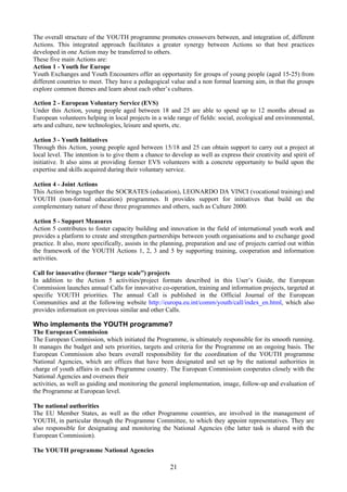 The overall structure of the YOUTH programme promotes crossovers between, and integration of, different
Actions. This integrated approach facilitates a greater synergy between Actions so that best practices
developed in one Action may be transferred to others.
These five main Actions are:
Action 1 - Youth for Europe
Youth Exchanges and Youth Encounters offer an opportunity for groups of young people (aged 15-25) from
different countries to meet. They have a pedagogical value and a non formal learning aim, in that the groups
explore common themes and learn about each other’s cultures.

Action 2 - European Voluntary Service (EVS)
Under this Action, young people aged between 18 and 25 are able to spend up to 12 months abroad as
European volunteers helping in local projects in a wide range of fields: social, ecological and environmental,
arts and culture, new technologies, leisure and sports, etc.

Action 3 - Youth Initiatives
Through this Action, young people aged between 15/18 and 25 can obtain support to carry out a project at
local level. The intention is to give them a chance to develop as well as express their creativity and spirit of
initiative. It also aims at providing former EVS volunteers with a concrete opportunity to build upon the
expertise and skills acquired during their voluntary service.

Action 4 - Joint Actions
This Action brings together the SOCRATES (education), LEONARDO DA VINCI (vocational training) and
YOUTH (non-formal education) programmes. It provides support for initiatives that build on the
complementary nature of these three programmes and others, such as Culture 2000.

Action 5 - Support Measures
Action 5 contributes to foster capacity building and innovation in the field of international youth work and
provides a platform to create and strengthen partnerships between youth organisations and to exchange good
practice. It also, more specifically, assists in the planning, preparation and use of projects carried out within
the framework of the YOUTH Actions 1, 2, 3 and 5 by supporting training, cooperation and information
activities.

Call for innovative (former “large scale”) projects
In addition to the Action 5 activities/project formats described in this User’s Guide, the European
Commission launches annual Calls for innovative co-operation, training and information projects, targeted at
specific YOUTH priorities. The annual Call is published in the Official Journal of the European
Communities and at the following website http://europa.eu.int/comm/youth/call/index_en.html, which also
provides information on previous similar and other Calls.

Who implements the YOUTH programme?
The European Commission
The European Commission, which initiated the Programme, is ultimately responsible for its smooth running.
It manages the budget and sets priorities, targets and criteria for the Programme on an ongoing basis. The
European Commission also bears overall responsibility for the coordination of the YOUTH programme
National Agencies, which are offices that have been designated and set up by the national authorities in
charge of youth affairs in each Programme country. The European Commission cooperates closely with the
National Agencies and oversees their
activities, as well as guiding and monitoring the general implementation, image, follow-up and evaluation of
the Programme at European level.

The national authorities
The EU Member States, as well as the other Programme countries, are involved in the management of
YOUTH, in particular through the Programme Committee, to which they appoint representatives. They are
also responsible for designating and monitoring the National Agencies (the latter task is shared with the
European Commission).

The YOUTH programme National Agencies

                                                       21
 