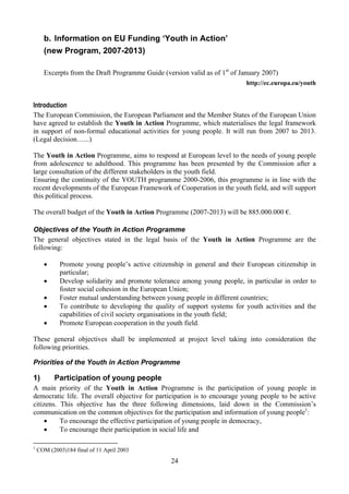 b. Information on EU Funding ‘Youth in Action’
      (new Program, 2007-2013)

      Excerpts from the Draft Programme Guide (version valid as of 1st of January 2007)
                                                                            http://ec.europa.eu/youth


Introduction
The European Commission, the European Parliament and the Member States of the European Union
have agreed to establish the Youth in Action Programme, which materialises the legal framework
in support of non-formal educational activities for young people. It will run from 2007 to 2013.
(Legal decision…...)

The Youth in Action Programme, aims to respond at European level to the needs of young people
from adolescence to adulthood. This programme has been presented by the Commission after a
large consultation of the different stakeholders in the youth field.
Ensuring the continuity of the YOUTH programme 2000-2006, this programme is in line with the
recent developments of the European Framework of Cooperation in the youth field, and will support
this political process.

The overall budget of the Youth in Action Programme (2007-2013) will be 885.000.000 €.

Objectives of the Youth in Action Programme
The general objectives stated in the legal basis of the Youth in Action Programme are the
following:

      •     Promote young people’s active citizenship in general and their European citizenship in
            particular;
      •     Develop solidarity and promote tolerance among young people, in particular in order to
            foster social cohesion in the European Union;
      •     Foster mutual understanding between young people in different countries;
      •     To contribute to developing the quality of support systems for youth activities and the
            capabilities of civil society organisations in the youth field;
      •     Promote European cooperation in the youth field.

These general objectives shall be implemented at project level taking into consideration the
following priorities.

Priorities of the Youth in Action Programme

1)        Participation of young people
A main priority of the Youth in Action Programme is the participation of young people in
democratic life. The overall objective for participation is to encourage young people to be active
citizens. This objective has the three following dimensions, laid down in the Commission’s
communication on the common objectives for the participation and information of young people1:
    •     To encourage the effective participation of young people in democracy,
    •     To encourage their participation in social life and

1
    COM (2003)184 final of 11 April 2003
                                                 24
 