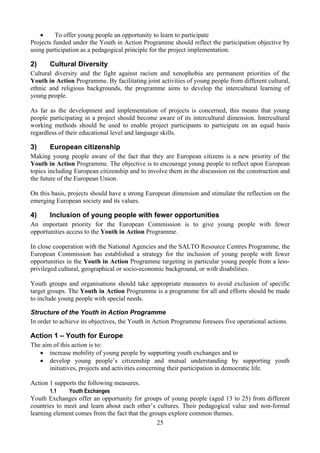 •     To offer young people an opportunity to learn to participate
Projects funded under the Youth in Action Programme should reflect the participation objective by
using participation as a pedagogical principle for the project implementation.

2)     Cultural Diversity
Cultural diversity and the fight against racism and xenophobia are permanent priorities of the
Youth in Action Programme. By facilitating joint activities of young people from different cultural,
ethnic and religious backgrounds, the programme aims to develop the intercultural learning of
young people.

As far as the development and implementation of projects is concerned, this means that young
people participating in a project should become aware of its intercultural dimension. Intercultural
working methods should be used to enable project participants to participate on an equal basis
regardless of their educational level and language skills.

3)     European citizenship
Making young people aware of the fact that they are European citizens is a new priority of the
Youth in Action Programme. The objective is to encourage young people to reflect upon European
topics including European citizenship and to involve them in the discussion on the construction and
the future of the European Union.

On this basis, projects should have a strong European dimension and stimulate the reflection on the
emerging European society and its values.

4)     Inclusion of young people with fewer opportunities
An important priority for the European Commission is to give young people with fewer
opportunities access to the Youth in Action Programme.

In close cooperation with the National Agencies and the SALTO Resource Centres Programme, the
European Commission has established a strategy for the inclusion of young people with fewer
opportunities in the Youth in Action Programme targeting in particular young people from a less-
privileged cultural, geographical or socio-economic background, or with disabilities.

Youth groups and organisations should take appropriate measures to avoid exclusion of specific
target groups. The Youth in Action Programme is a programme for all and efforts should be made
to include young people with special needs.

Structure of the Youth in Action Programme
In order to achieve its objectives, the Youth in Action Programme foresees five operational actions.

Action 1 – Youth for Europe
The aim of this action is to:
   • increase mobility of young people by supporting youth exchanges and to
   • develop young people’s citizenship and mutual understanding by supporting youth
       initiatives, projects and activities concerning their participation in democratic life.

Action 1 supports the following measures.
       1.1     Youth Exchanges
Youth Exchanges offer an opportunity for groups of young people (aged 13 to 25) from different
countries to meet and learn about each other’s cultures. Their pedagogical value and non-formal
learning element comes from the fact that the groups explore common themes.
                                                 25
 