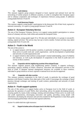 1.2.    Youth Initiatives
This measure supports group projects designed at local, regional and national level and the
networking of similar projects in different countries, in order to strengthen their European aspect
and to enhance cooperation and exchanges of experiences between young people. It addresses
young people between 18 and 30.

       1.3.    Youth Democracy Projects
This measure supports young people’s participation in the democratic life of their local, regional or
national community. It is open to young people between 13 and 30.

Action 2 – European Voluntary Service
The aim of the European Voluntary Service is to support young people's participation in various
forms of voluntary activities, both within and outside the European Union.

Under this Action, young people (aged 18 to 30) take part individually or in groups in non-profit-
making, unpaid activities. The service may last up to twelve months. Certain activities may admit
young people from 16 years old.

Action 3 – Youth in the World
The aim of this action is:
   • to support projects with the partner countries, in particular exchanges of young people and
       those active in youth work and youth organisations and the development of partnerships
       and networks of youth organisations and
   • to support initiatives that reinforce young people’s mutual understanding, sense of solidarity
       and tolerance, as well as the development of cooperation in the field of youth and civil
       society in these countries.

       3.1.    Cooperation with the neighbouring countries of the enlarged Europe
This measure supports projects with neighbouring partner countries. It supports exchanges,
networking, capacity building of NGOs, initiatives, innovation and information activities in the
field of youth. If adequate national management structures are available in these countries,
individual or group initiatives at local, regional or national level can also be supported.

       3.2.    Cooperation with other countries
This measure concerns cooperation in the field of youth, in particular the exchange of good
practices with Partner Countries from other parts of the world. It encourages the exchange of good
practices through exchanges and training of youth workers, partnerships and networks of youth
organisations.

Action 4 – Youth support systems
The aim of this action is to support bodies active at European level in the field of youth, in
particular the operation of youth NGOs, their networking, advice for people developing projects,
ensuring quality by means of the exchange, training and networking of those active in youth work
and youth organisations, encouraging innovation and quality, providing young people with
information, developing the structures and activities needed for the Programme to meet these goals
and encouraging partnerships with local and regional authorities.

Action 4 is subdivided into eight measures:

       4.1.    Support to bodies active at European level in the field of youth
                                                     26
 