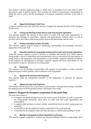 This measure concerns operational grants to NGOs active at European level in the field of youth
that pursue a goal of general interest. Their activities are aimed at young people’s participation in
public life and in society and the development of European cooperation activities in the field of
youth.



       4.2.    Support to the European Youth Forum
A grant is awarded every year under this measure to support the ongoing activities of the European
Youth Forum.

       4.3.    Training and networking of those active in youth work and youth organisations
This measure supports the training of those active in youth work and youth organisations, in
particular the exchange of experiences, expertise and good practice between them; as well as
activities which may lead to long-lasting quality projects and partnerships and networks.

       4.4.    Projects encouraging innovation and quality
This measure supports projects aimed at introducing, implementing and promoting innovative
approaches in the youth field.

       4.5.    Information activities for young people and those active in youth work and youth organisations
Under this measure support is given to activities at European and national level which improve
young people’s access to information and communication services and increase the participation of
young people in the preparation and dissemination of user-friendly, targeted information products.
It also supports the development of European, national, regional and local youth portals for the
dissemination of specific information for young people.

       4.6.    Partnerships
This measure is for the funding of partnerships with regional or local bodies, in order to develop
long-term projects which combine various measures in the Programme.

       4.7.    Support for the structures of the Programme
This measure funds the management structures of the Programme, in particular the National
Agencies.

       4.8.    Adding to the value of the Programme
This measure will be used by the Commission to fund seminars, colloquia and meetings to facilitate
the implementation of the Programme and the valorisation of its results.

Action 5 –Support for European cooperation in the youth field
The aim of this action is:
   • to organise structured dialogue between the various actors in the field of youth, in particular
       the young people themselves, those active in youth work and youth organisations and
       policymakers,
   • to support youth seminars on social, cultural and political issues in which young people are
       interested,
   • to contribute to the development of policy cooperation in the youth field and
   • to facilitate the development of the networks necessary to a better understanding of youth.

       5.1.    Meetings of young people and those responsible for youth policy
This measure supports cooperation, seminars and structured dialogue between young people, those
                                                    27
 