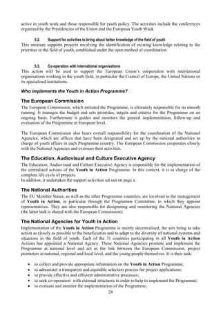 active in youth work and those responsible for youth policy. The activities include the conferences
organised by the Presidencies of the Union and the European Youth Week

       5.2.    Support for activities to bring about better knowledge of the field of youth
This measure supports projects involving the identification of existing knowledge relating to the
priorities in the field of youth, established under the open method of coordination.


       5.3.    Co-operation with international organisations
This action will be used to support the European Union’s cooperation with international
organisations working in the youth field, in particular the Council of Europe, the United Nations or
its specialised institutions.

Who implements the Youth in Action Programme?

The European Commission
The European Commission, which initiated the Programme, is ultimately responsible for its smooth
running. It manages the budget and sets priorities, targets and criteria for the Programme on an
ongoing basis. Furthermore it guides and monitors the general implementation, follow-up and
evaluation of the Programme at European level.

The European Commission also bears overall responsibility for the coordination of the National
Agencies, which are offices that have been designated and set up by the national authorities in
charge of youth affairs in each Programme country. The European Commission cooperates closely
with the National Agencies and oversees their activities.

The Education, Audiovisual and Culture Executive Agency
The Education, Audiovisual and Culture Executive Agency is responsible for the implementation of
the centralised actions of the Youth in Action Programme. In this context, it is in charge of the
complete life cycle of projects.
In addition, it undertakes the support activities set out on page x.

The National Authorities
The EU Member States, as well as the other Programme countries, are involved in the management
of Youth in Action, in particular through the Programme Committee, to which they appoint
representatives. They are also responsible for designating and monitoring the National Agencies
(the latter task is shared with the European Commission).

The National Agencies for Youth in Action
Implementation of the Youth in Action Programme is mainly decentralised, the aim being to take
action as closely as possible to the beneficiaries and to adapt to the diversity of national systems and
situations in the field of youth. Each of the 31 countries participating in all Youth in Action
Actions has appointed a National Agency. These National Agencies promote and implement the
Programme at national level and act as the link between the European Commission, project
promoters at national, regional and local level, and the young people themselves. It is their task:

   •   to collect and provide appropriate information on the Youth in Action Programme;
   •   to administer a transparent and equitable selection process for project applications;
   •   to provide effective and efficient administrative processes;
   •   to seek co-operation with external structures in order to help to implement the Programme;
   •   to evaluate and monitor the implementation of the Programme;
                                                 28
 