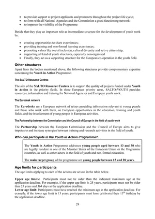 •   to provide support to project applicants and promoters throughout the project life cycle;
    •   to form with all National Agencies and the Commission a good functioning network;
    •   to improve the visibility of the Programme

Beside that they play an important role as intermediate structure for the development of youth work
by:

    •   creating opportunities to share experiences;
    •   providing training and non-formal learning experiences;
    •   promoting values like social inclusion, cultural diversity and active citizenship;
    •   supporting all kind of youth structures, especially non-organised
    •   Finally, they act as a supporting structure for the European co-operation in the youth field.

Other structures
Apart from the bodies mentioned above, the following structures provide complementary expertise
concerning the Youth in Action Programme:

The SALTO Resource Centres

The aim of the SALTO Resource Centres is to support the quality of projects funded under Youth
in Action in the priority fields. In these European priority areas, SALTO-YOUTH provides
resources, information and training for National Agencies and European youth work.

The Eurodesk network

The Eurodesks are a European network of relays providing information relevant to young people
and those who work with them, on European opportunities in the education, training and youth
fields, and the involvement of young people in European activities.

The Partnership between the Commission and the Council of Europe in the field of youth work

The Partnership between the European Commission and the Council of Europe aims to give
impetus to and increase synergies between training and research activities in the field of youth.

Who can participate in the Youth in Action Programme?

        The Youth in Action Programme addresses young people aged between 13 and 30 who
        are legally resident in one of the Member States of the European Union or the Programme
        countries, as well as other actors in the field of youth and non-formal education.

        The main target group of the programme are young people between 15 and 28 years.

Age limits for participants
The age limits applying to each of the actions are set out in the table below.

Upper age limits: Participants must not be older than the indicated maximum age at the
application deadline. For example, if the upper age limit is 25 years, participants must not be older
than 25 years and 364 days at the application deadline.
Lower age limit: Participants must have reached the minimum age at the application deadline. For
example, if the lower age limit is 13 years, participants must have celebrated their 13th birthday by
the application deadline.

                                                    29
 