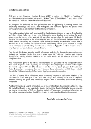 Introduction and contents


Welcome to the Advanced Funding Training (AFT) organized by ‘SEGA’ – Coalition of
Macedonian youth organizations and project ‘Balkan Youth Without Borders’, also supported by
the Agency of Youth and Sport of Republic of Macedonia.

We designed this workshop to offer participants with an opportunity to develop further their
fundraising knowledge and skills. The participants are therefore expected to possess basic
knowledge on project development and fundraising approaches.

This reader, together with a draft program and the handouts you are going to receive throughout the
workshop, should help you to get more information about funding opportunities for youth
organizations in Europe today. Most of this workshop and therefore the contents of this Reader
focus on European funding. In the following pages, you will find information about the current and
future sources of funding for European youth projects offered by the European Union, both in
Brussels and in the countries of Western Balkans, and funding offered by the Council of Europe.
The information on other funding opportunities is limited to Appendix 1, which contains links to
several private and public donors active in Europe.

Part One of this Reader contains useful information and tips for fundraising approaches when
applying to European Funds. The text is taken from the T-Kit on Funding and Financial
Management, training manual produced by the youth sectors of the Council of Europe and
European Union.

Part Two contains parts of the official announcements and guidelines of the European Union on
their Youth Programs. At the beginning, we present you the core principles and lines of funding for
the current program 2001-06. The information on the new EU Youth program follows in more
depth. Eventually, we conclude this part with some basic information for EU funds available
through the EU Representation Offices and/or local implementation agencies.

Part Three brings the latest information about the funding for youth organizations provided by the
Directorate of Youth and Sport of the Council of Europe. This funding, albeit limited, very often
provides funding for pilot and innovative projects with a distinctive intercultural learning
component.

Part Four brings more general information and overview of different funding approaches. In a way,
this part of the Reader is not specifically focused on European funding but rather aims at coherent
and concise presentation of different funding strategies. Furthermore, it contains information and
tips on how youth organizations should develop their organizational and fundraising strategy.


                                                    Facilitator and organizers’ team




READER - ADVANCED FUNDRAISING TRAINING
Access to funding for your organizations in Europe
27-29 July 2006, Ohrid - Macedonia


                                                3
 