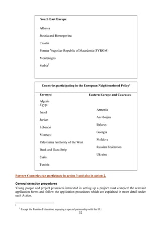 South East Europe

                         Albania

                         Bosnia and Herzegovina

                         Croatia

                         Former Yugoslav Republic of Macedonia (FYROM)

                         Montenegro

                         Serbia2




                           Countries participating in the European Neighbourhood Policy3

                         Euromed                                      Eastern Europe and Caucasus
                         Algeria
                         Egypt
                                                                             Armenia
                         Israel
                                                                             Azerbaijan
                         Jordan
                                                                             Belarus
                         Lebanon
                                                                             Georgia
                         Morocco
                                                                             Moldova
                         Palestinian Authority of the West
                                                                             Russian Federation
                         Bank and Gaza Strip
                                                                             Ukraine
                         Syria

                         Tunisia


Partner Countries can participate in action 3 and also in action 2.

General selection procedures
Young people and project promoters interested in setting up a project must complete the relevant
application forms and follow the application procedures which are explained in more detail under
each Action.

2
    3
        Except the Russian Federation, enjoying a special partnership with the EU.
                                                             32
 