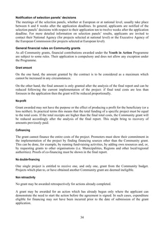 Notification of selection panels’ decisions
The meetings of the selection panels, whether at European or at national level, usually take place
between 6 and 8 weeks after the application deadlines. In general, applicants are notified of the
selection panels’ decisions with respect to their application ten to twelve weeks after the application
deadline. For more detailed information on selection panels’ results, applicants are invited to
contact their National Agency (for projects selected at national level) or the Executive Agency of
the European Commission (for projects selected at European level).

General financial rules on Community grants
As all Community grants, financial contributions awarded under the Youth in Action Programme
are subject to some rules. Their application is compulsory and does not allow any exception under
the Programme.

Grant amount

On the one hand, the amount granted by the contract is to be considered as a maximum which
cannot be increased in any circumstances.

On the other hand, the final amount is only granted after the analysis of the final report and can be
reduced following the current implementation of the project: if final total costs are less than
foreseen in the application then the grant will be reduced proportionally.

No-profit

Grant awarded may not have the purpose or the effect of producing a profit for the beneficiary (or a
loss neither). In practical terms this means that the total funding of a specific project must be equal
to the total costs. If the total receipts are higher than the final total costs, the Community grant will
be reduced accordingly after the analysis of the final report. This might bring to recovery of
amounts previously paid.

Cofinancing

The grant cannot finance the entire costs of the project. Promoters must show their commitment in
the implementation of the project by finding financing sources other than the Community grant.
This can be done, for example, by running fund-raising activities, by adding own resources and, or,
by requesting grants to other organisations (i.e. Municipalities, Regions and other local/regional
authorities). Proofs of co-financing must be shown in the final report.

No double-financing

One single project is entitled to receive one, and only one, grant from the Community budget.
Projects which plan to, or have obtained another Community grant are deemed ineligible.

Non retroactivity

No grant may be awarded retrospectively for actions already completed.

A grant may be awarded for an action which has already begun only where the applicant can
demonstrate the need to start the action before the agreement is signed. In such cases, expenditure
eligible for financing may not have been incurred prior to the date of submission of the grant
application.



                                                   34
 