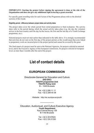 IMPORTANT: Starting the project before signing the agreement is done at the risk of the
Organisation and does not give any additional right in having a grant awarded.

For specific grant awarding rules for each Action of the Programme please refer to the detailed
sections of this Guide.

Eligibility period - difference between project dates and activity dates

The project dates cover the whole period from initial preparation to final evaluation. The activity
dates refer to the period during which the actual activity takes place (e.g. the day the volunteer
arrives in the host country until the day he/she leaves, the first and the last day of a Youth Exchange
programme, etc.).

Selected projects must not start earlier than indicated in the table above. It is strongly recommended
that activities do not start on the first day of the project period, as this would mean that costs linked
to preparatory work are incurred prior to the project period and cannot be covered by the grant.

The final report of a project must be sent to the National Agencies, for projects selected at national
level, and to the Executive Agency of the European Commission, for projects selected at European
level, no later than 2 months after the end of the project.




                               List of contact details

                               EUROPEAN COMMISSION
                       Directorate-General for Education and Culture
                                                (DG EAC)
                                         YOUTH programme Unit
                                           YOUTH Policy Unit
                                            B – 1049 Brussels

                                            Tel: +32 2 299 11 11
                                            Fax: +32 2 299 40 38

                                   Website: http://ec.europa.eu/youth

                                                ______________

                 Education, Audiovisual, and Culture Executive Agency
                                            Youth Department
                                           Rue Colonel Bourg 139
                                             B-1140 Brussels

                                            Tel: +32 2 29 97824
                                            Fax: +32 2 29 21330

                                                         35
 
